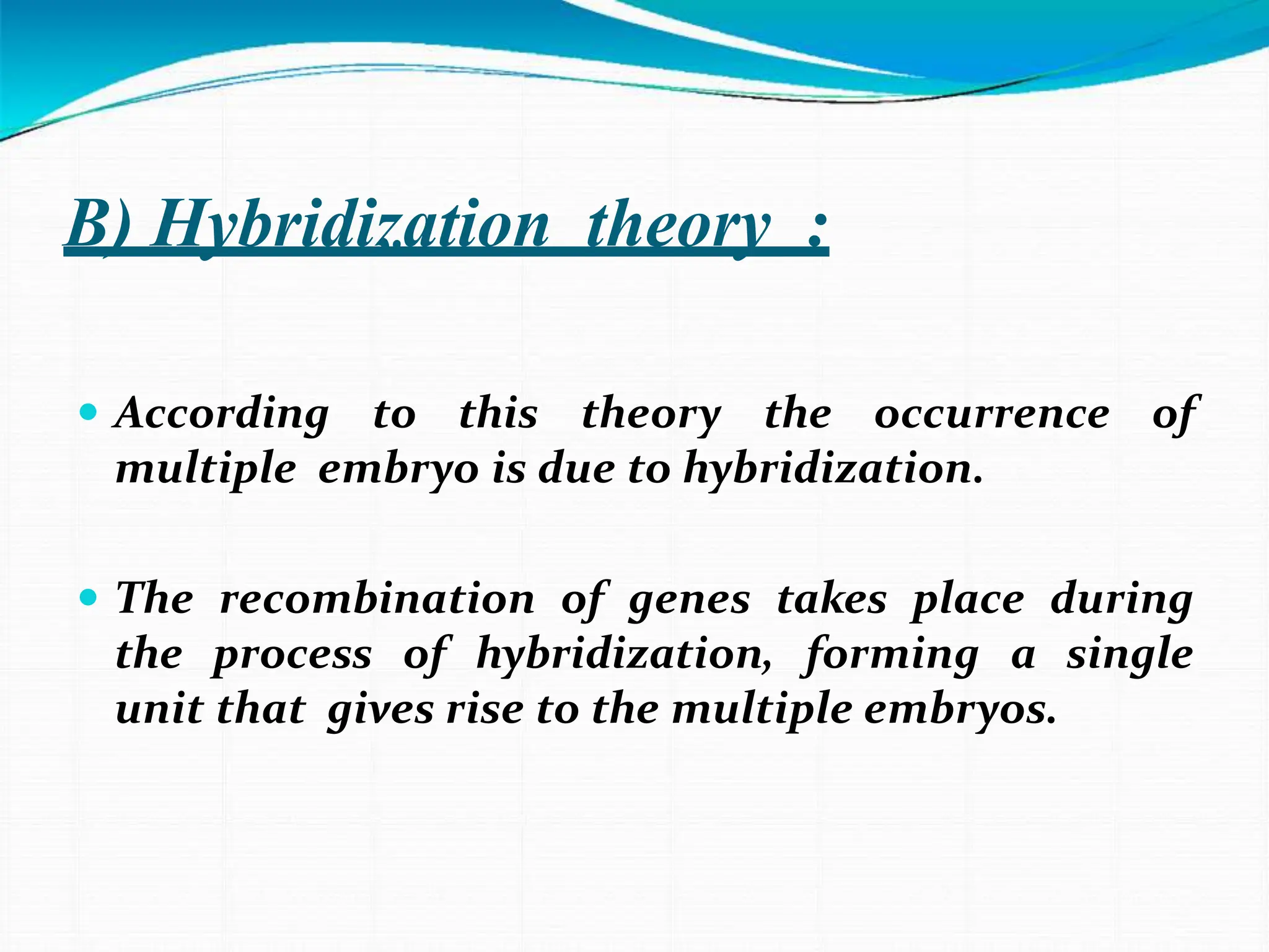 B) Hybridization theory :
 According to this theory the occurrence of
multiple embryo is due to hybridization.
 The recombination of genes takes place during
the process of hybridization, forming a single
unit that gives rise to the multiple embryos.
 