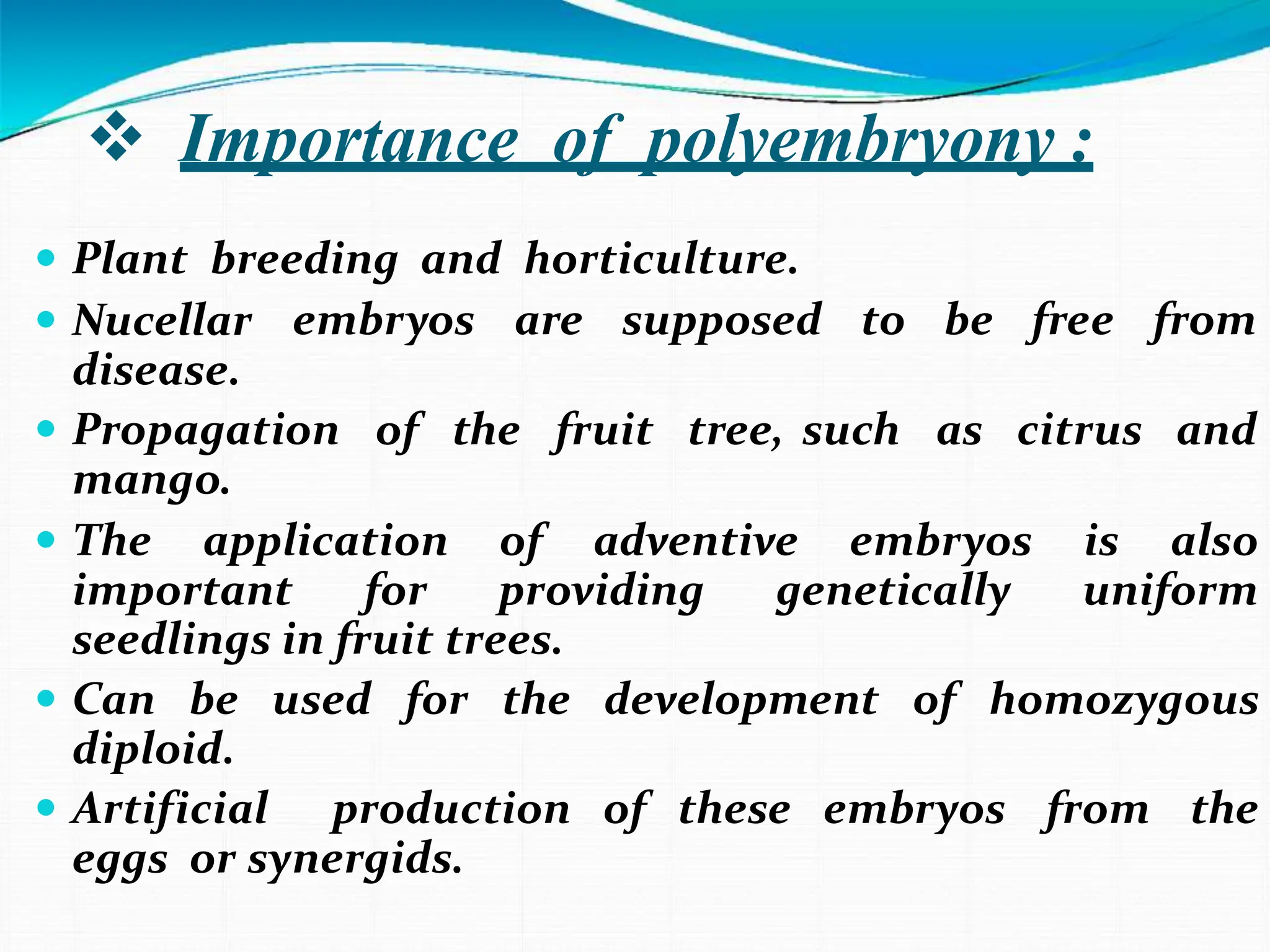  Importance of polyembryony :
 Plant breeding and horticulture.
embryos are supposed to be free from
of the fruit tree, such as citrus and
 Nucellar
disease.
 Propagation
mango.
 The application of adventive embryos is also
important for providing genetically uniform
seedlings in fruit trees.
 Can be used for the development of homozygous
diploid.
 Artificial production of these embryos from the
eggs or synergids.
 