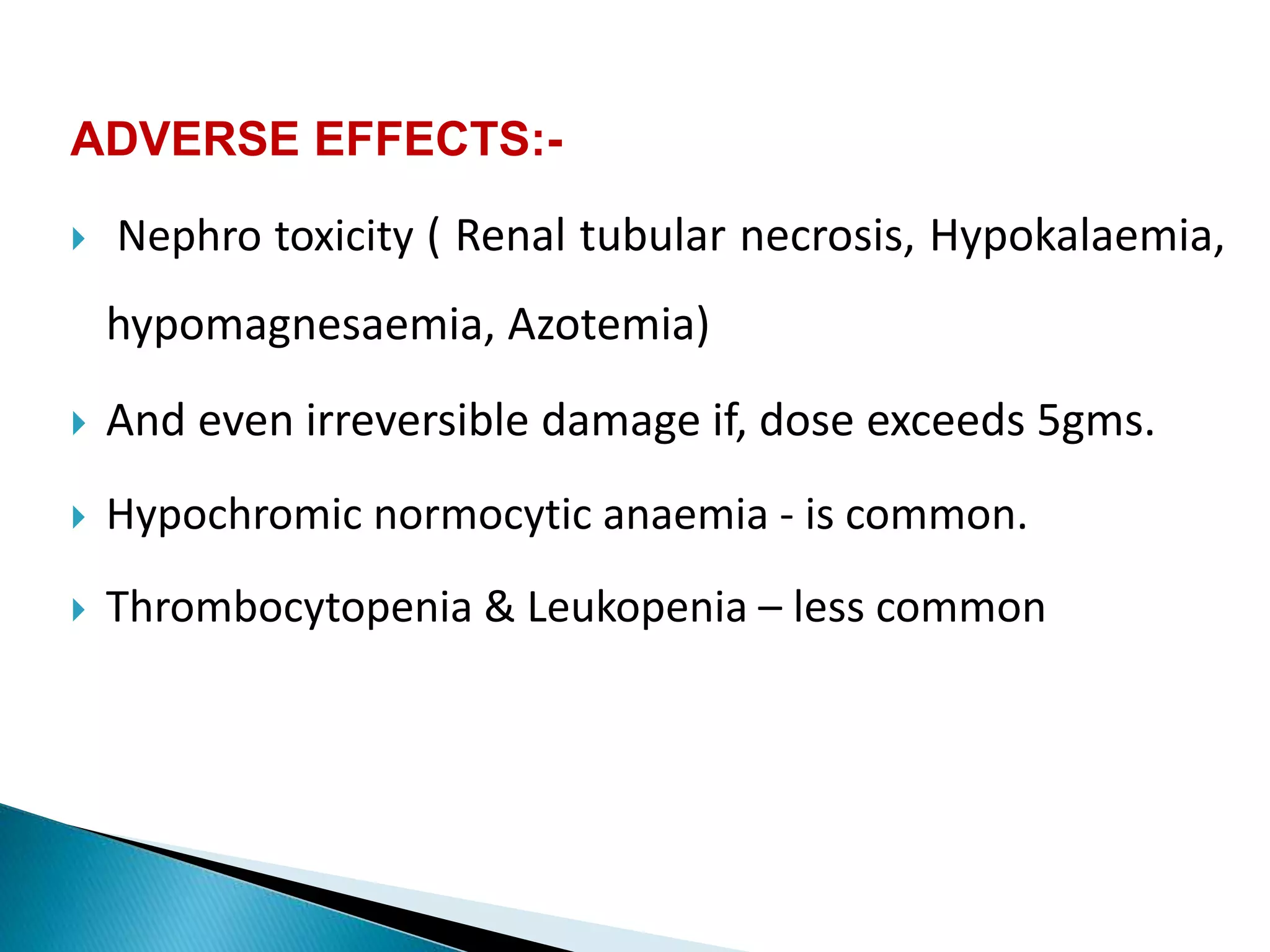 ADVERSE EFFECTS:-
 Nephro toxicity ( Renal tubular necrosis, Hypokalaemia,
hypomagnesaemia, Azotemia)
 And even irreversible damage if, dose exceeds 5gms.
 Hypochromic normocytic anaemia - is common.
 Thrombocytopenia & Leukopenia – less common
 