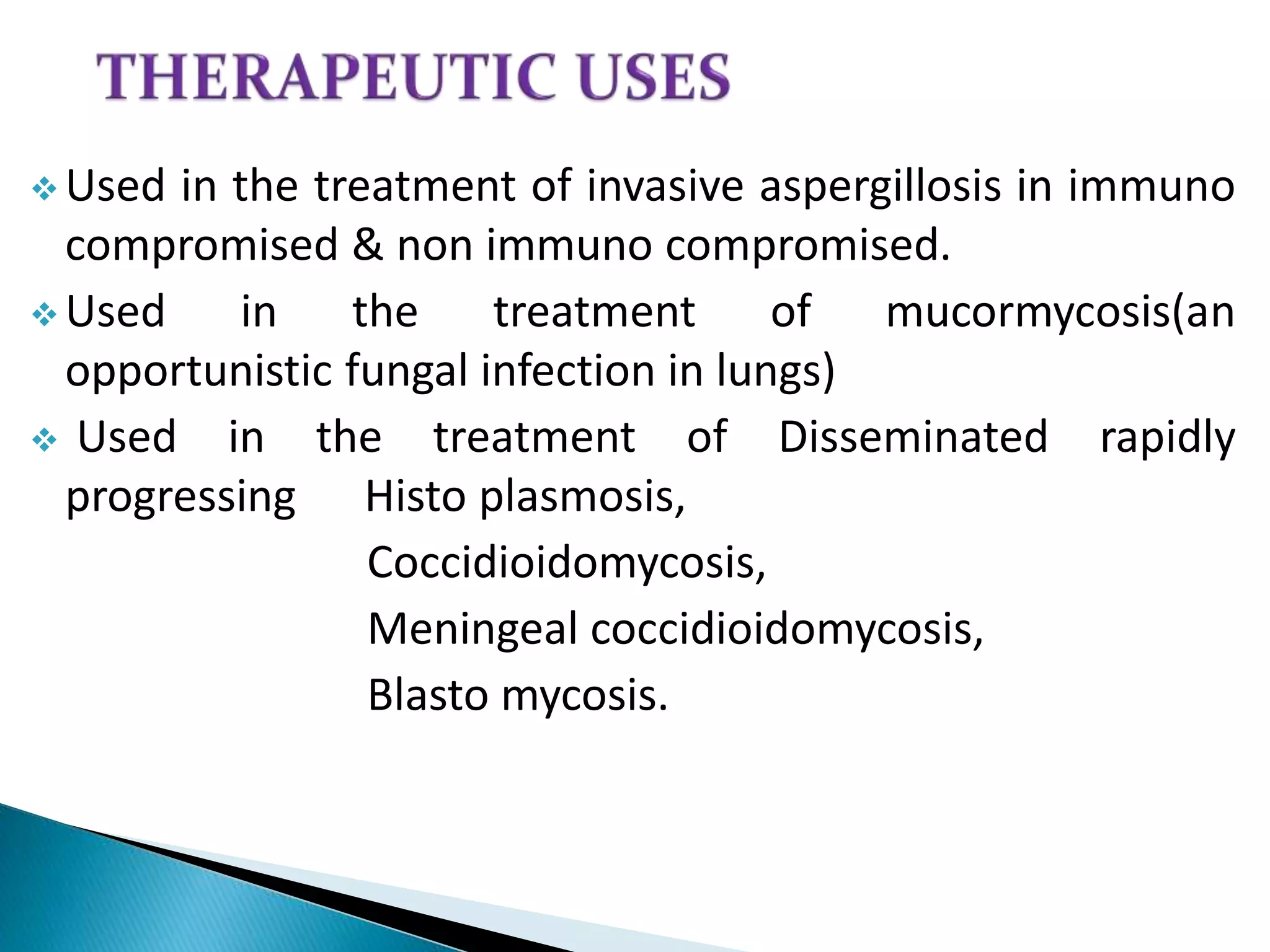  Used in the treatment of invasive aspergillosis in immuno
compromised & non immuno compromised.
 Used in the treatment of mucormycosis(an
opportunistic fungal infection in lungs)
 Used in the treatment of Disseminated rapidly
progressing Histo plasmosis,
Coccidioidomycosis,
Meningeal coccidioidomycosis,
Blasto mycosis.
 