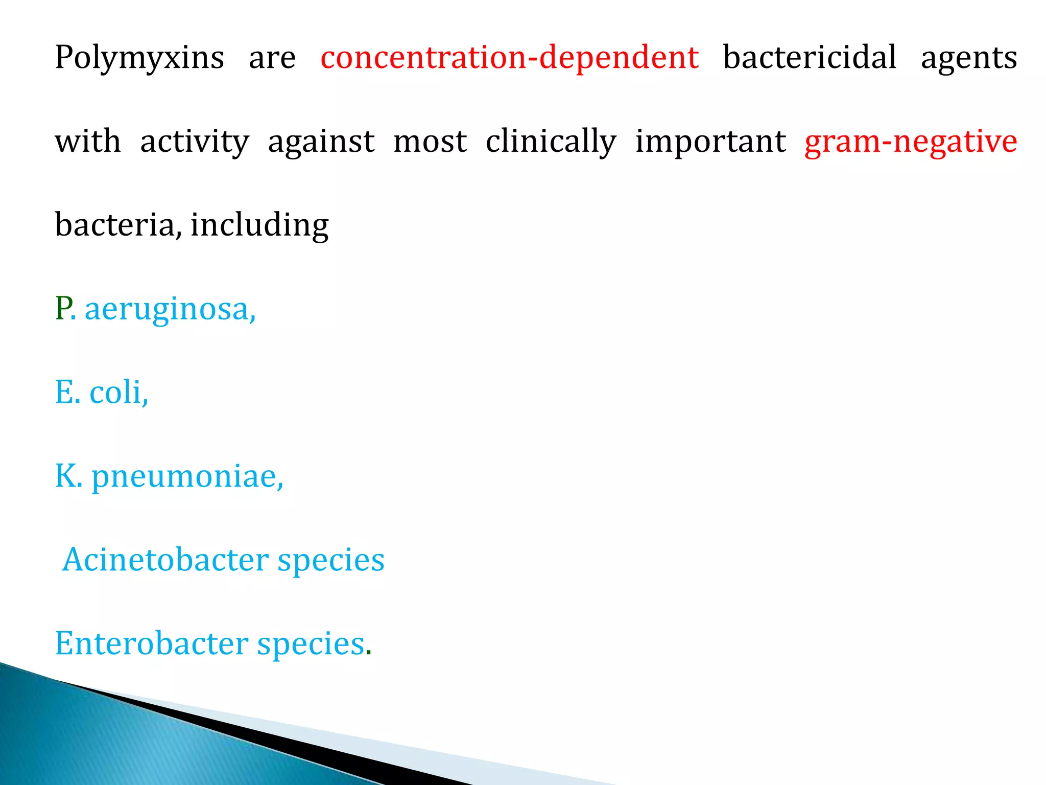 Polymyxins are concentration-dependent bactericidal agents
with activity against most clinically important gram-negative
bacteria, including
P. aeruginosa,
E. coli,
K. pneumoniae,
Acinetobacter species
Enterobacter species.
 