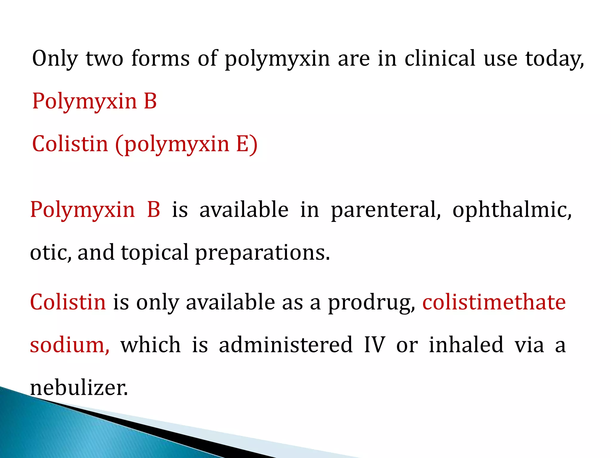 Only two forms of polymyxin are in clinical use today,
Polymyxin B
Colistin (polymyxin E)
Polymyxin B is available in parenteral, ophthalmic,
otic, and topical preparations.
Colistin is only available as a prodrug, colistimethate
sodium, which is administered IV or inhaled via a
nebulizer.
 