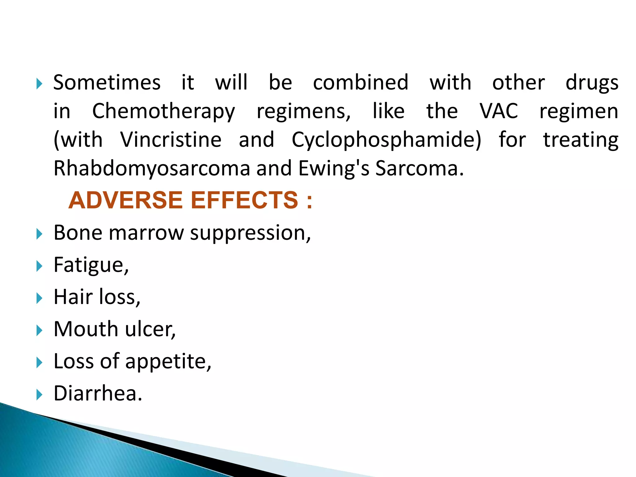  Sometimes it will be combined with other drugs
in Chemotherapy regimens, like the VAC regimen
(with Vincristine and Cyclophosphamide) for treating
Rhabdomyosarcoma and Ewing's Sarcoma.
ADVERSE EFFECTS :
 Bone marrow suppression,
 Fatigue,
 Hair loss,
 Mouth ulcer,
 Loss of appetite,
 Diarrhea.
 