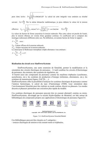 Electronique de Puissance & SimPowerSystems (Matlab/Simulink)
14
peux donc écrire : ∫=
2
0
)..sin(..1
T
M dttI
T
I ω Le calcul de cette intégrale vous amènera au résultat
suivant :
2
M
eff
II = Par la même démarche mathématique, je peux déduire la valeur de la tension
effective:
2 2
2
0
0
1 1
. .sin( . ) . (1 cos 2 )
2. 2
T
M
eff M
V
V V t dt t d t
T
π
ω ω ω
π
= = −∫ ∫ 2
M
eff
VV =
La valeur du facteur de forme caractérise la tension redressée. Plus cette valeur est proche de l'unité,
plus la tension obtenue est voisine d'une grandeur continue. Ce coefficient sert à comparer des
montages redresseurs différents entre eux. Par définition, on nomme facteur de forme le rapport :
eff
moy
V
F
V
= avec :
Veff :Valeur efficace de la tension redressée
Vmoy :Valeur moyenne de la tension redressée
Le calcul pour le Redresseur monophasé simple alternance vous amènera :
1,57
2
eff
moy
V
F
V
π
= = ≈
Réalisation du circuit avec SimPowerSystems
SimPowerSystems, une autre extension de Simulink, permet la modélisation et la
simulation des circuits électriques de puissance. . L’outil combine les circuits d’électronique
de puissance, des moteurs, des systèmes de régulation, etc.
Il fournit aussi des composants de puissance comme les machines triphasées (synchrones,
asynchrones, etc.), les systèmes de production d’énergie (éoliennes, alternateurs, etc.), les
systèmes de transmission (lignes, FACTS, …).
SimPowerSystems offre la possibilité d’analyser les systèmes électriques de puissance comme
l’analyse harmonique, le calcul du taux d’harmonique (THD). Leur simulation dans
l’environnement Simulink peut être réalisée en mode continu, discret ou phaseurs. Les modes
discrets et phaseurs permettent une exécution plus rapide du modèle.
Ces systèmes électriques de puissance peuvent être en courant alternatif, continu ou mixte.
SimPowerSystems, développé par la société Hydro-Québec de Montréal, est bâti autour de
bibliothèques de composants propres aux applications d’électronique de puissance figure3.4.
Figure. 3.4 –SimPowerSystems Simulink/Matlab
Ces bibliothèques peuvent être classées en 5 catégories :
- sources électriques de tension et de courant mono et triphasées,
 