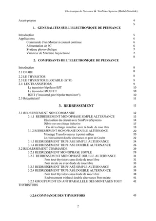 Electronique de Puissance & SimPowerSystems (Matlab/Simulink)
2
Avant-propos 4
1. GENERALITES SUR L'ELECTRONIQUE DE PUISSANCE
5
Introduction 5
Applications 6
Commande d’un Moteur à courant continue 6
Alimentation de PC 6
Système photovoltaïque 7
Variateur de Machine Asynchrone 7
2. COMPOSANTS DE L’ELECTRONIQUE DE PUISSANCE
8
Introduction 8
2.1 DIODE 8
2.2 LE THYRISTOR 8
2.3 LE THYRISTOR BLOCABLE (GTO) 9
2.4 LES TRANSISTORS 9
Le transistor bipolaire BJT 10
Le transistor MOSFET 10
IGBT ("insulated gate bipolar transistor"). 10
2.3 Récapitulatif 11
3. REDRESSEMENT 12
3.1 REDRESSEMENT NON COMMANDE 12
3.1.1 REDRESSEMENT MONOPHASE SIMPLE ALTERNANCE 12
Réalisation du circuit avec SimPowerSystems 14
Débite sur une charge inductive 17
Cas de la charge inductive avec la diode de roue libre 19
3.1.2 REDRESSEMENT MONOPHASÉ DOUBLE ALTERNANCE 20
Montage Transformateur à point milieu 20
Le redressement double alternance en pont de Graëtz 22
3.1.3 REDRESSEMENT TRIPHASE SIMPLE ALTERNANCE 24
3.1.4 REDRESSEMENT TRIPHASE DOUBLE ALTERNANCE 26
3.2 REDRESSEMENT COMMANDE 29
3.2.1 REDRESSEMENT MONOPHASE SIMPLE 29
3.2.2 REDRESSEMENT MONOPHASÉ DOUBLE ALTERNANCE 31
Pont tout thyristors sans diode de roue libre 31
Pont mixte ou avec diode de roue libre 33
3.2.3 REDRESSEMENT TRIPHASÉ SIMPLE ALTERNANCE 34
3.2.4 REDRESSEMENT TRIPHASÉ DOUBLE ALTERNANCE 38
Pont tout thyristors sans diode de roue libre 38
Redressement triphasé double alternance Pont mixte 41
3.2.5 GROUPEMENT EN ANTIPARALLELE DES MONTAGES TOUT
THYRISTORS
42
3.2.6 COMMANDE DES THYRISTORS 43
 