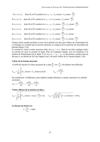 Electronique de Puissance & SimPowerSystems (Matlab/Simulink)
27
Si e1>e3>e2 donc D1 et D’2conduit et u= 1 2
2
sin( ) sin( )
3
m me e V t V t
π
ω ω− = − −
Si e1>e2>e3 donc D1 et D’3conduit et u= 1
4
3 sin( ) sin( )
3
m me e V t V t
π
ω ω− = − −
Si e2>e1>e3 donc D2 et D’3conduit et u= 2 3.
2 4
sin( ) sin( )
3 3
m me e V t V t
π π
ω ω− = − − −
Si e2>e3>e1 donc D2 et D’1conduit et u= 2 1
2
sin( ) sin( )
3
m me e V t V t
π
ω ω− = − −
Si e3>e3>e1 donc D3 et D’1conduit et u= 3 1
4
sin( ) sin( )
3
m me e V t V t
π
ω ω− = − −
Si e3>e1>e2 donc D3 et D’2conduit et u= 3 2
4 2
sin( ) sin( )
3 3
m me e V t V t
π π
ω ω− = − − −
Chaque diode conduit pendant un tiers de la période (on dira que l'indice de commutation de
ce montage est 3) tandis que la tension redressée se compose de six portions de sinusoïdes par
période (figure 3.24)
Le courant is1 étant à valeur moyenne nulle, on a ip1 = n is1. Dans le cas d'un couplage étoile,
ce courant est aussi le courant en ligne. Pour un couplage triangle, avec les notations et le
schéma de branchement de la figure 3.23, on a iL1 = ip1 − ip2, ce qui permet, compte tenu du
fait que ip2 est décalé de 2π/3 par rapport à ip1, de tracer l'allure de ce courant (figure 3.24).
Valeur de la tension moyenne
Il suffit de calculer la valeur moyenne de u entre )
6 2
t
π π
ω< < . On obtient sans difficulté
5
2
6
3
. ( .sin( . ) .sin( . )). ( )
2
moy m mV V t V t d t
π
π
ω ω ω
π
= −∫
3 3 m
moy
V
V
π
=
Ou simplement la différance entre triphasé simple alternance à anode commune et à cathode
commune :
3 3 3 3 3 3
2 2
m m m
moy
V V V
V
π π π
= − − − =
Valeur efficace de la tension est donc :
2
2 2
6
3 2
. .(sin( . ) sin( . )) .
2 3
eff mV V t t d t
π
π
π
ω ω ω
π
= − −∫
52
6
6
3 1
2 (1 cos2 ) 1.662
2 2
m
eff m
V
V t d t V
π
π ω ω
π
= − =∫
Le facteur de forme est :
1,0009
eff
moy
V
F
V
= =
 