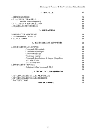 Electronique de Puissance & SimPowerSystems (Matlab/Simulink)
3
4. HACHEUR 46
4.1 HACHEUR SERIE 46
4.2 HACHEUR PARALLELE 49
hacheur survolteur (boost) 49
4.3 HACHEUR A ACCUMULATION 51
4.4 HACHEURS REVERSIBLES 52
5. GRADATEURS
55
5.1 GRADATEUR MONOPHASE 55
5.2 GRADATEUR TRIPHASE 58
5.2 APPLICATIONS 62
6. LES ONDULEURS AUTONOMES 63
6.1 ONDULEURS MONOPHASE 63
Commande Pleine Onde 63
Commande symétrique 64
Commande décalée 65
Tension en escalier 66
Commande à modulation de largeur d'impulsion 66
MLI pré-calculée 67
MLI en temps réel 68
6.2 ONDULEUR TRIPHASE 69
Onduleur triphasé commande MLI 70
7. LES CYCLOCONVERTISSEURS
71
7.1 CYCLOCONVERTISSEURS MONOPHASE 71
7.2 CYCLOCONVERTISSEURS TRIPHASE 72
7.3 APPLICATIONS 73
BIBLIOGRAPHIE 76
 