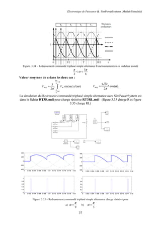 Electronique de Puissance & SimPowerSystems (Matlab/Simulink)
37
Figure. 3.34 – Redressement commandé triphasé simple alternance Fonctionnement en en onduleur assisté
5
2 6
π π
α< <
Valeur moyenne de u dans les deux cas :
5
6
6
3
. .sin( . ). ( )
2
moy mV V t d t
π
α
π
α
ω ω
π
+
+
= ∫
3 3
cos( ).
2
m
moy
V
V α
π
=
La simulation du Redresseur commandé triphasé simple alternance avec SimPowerSystem est
dans le fichier RT3R.mdl pour charge résistive RT3RL.mdl (figure 3.35 charge R et figure
3.35 charge RL)
Figure. 3.35 – Redressement commandé triphasé simple alternance charge résistive pour
a)
9
π
α = b)
3
π
α =
0 0.002 0.004 0.006 0.008 0.01 0.012 0.014 0.016 0.018 0.02
-400
-200
0
200
400
0 0.002 0.004 0.006 0.008 0.01 0.012 0.014 0.016 0.018 0.02
0
0.2
0.4
0.6
0.8
1
0 0.002 0.004 0.006 0.008 0.01 0.012 0.014 0.016 0.018 0.02
-400
-200
0
200
400
0 0.002 0.004 0.006 0.008 0.01 0.012 0.014 0.016 0.018 0.02
0
0.2
0.4
0.6
0.8
1
 