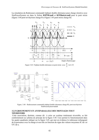 Electronique de Puissance & SimPowerSystems (Matlab/Simulink)
42
La simulation du Redresseur commandé triphasé double alternance pour charge résistive avec
SimPowerSystem est dans le fichier R3PTR.mdl et R3TRmixte.mdl pour le pont mixte
(figure 3.44 pont tot thyristor charge R et figure 3.45 pont mixte charge R)
Figure 3.43- Triphasé double alternance en pont mixte avec 0
3
π
α< <
Figure. 3.44 – Redressement commandé triphasé double alternance charge RL pont tout thyristor
SimPowerSystem/matlab
3.2.5 GROUPEMENT EN ANTIPARALLELE DES MONTAGES TOUT
THYRISTORS
Cette association, destinée, comme dit à créer un système totalement réversible, se fait
conformément au schéma de principe de la figure 3.45. Ceci permet le fonctionnement dans
les quatre quadrants indiqué sur la figure 3.45, qui met en évidence le redresseur échangeant
de la puissance avec la charge et son rôle en fonction du signe des valeurs moyennes IC de i et
U'C de u.
0 0.002 0.004 0.006 0.008 0.01 0.012 0.014 0.016 0.018 0.02
-400
-300
-200
-100
0
100
200
300
400
500
600
 