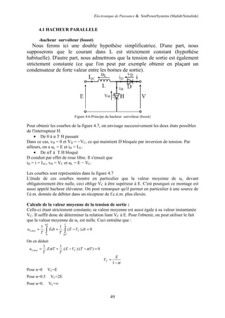 Electronique de Puissance & SimPowerSystems (Matlab/Simulink)
49
4.1 HACHEUR PARALLELE
-hacheur survolteur (boost)
Nous ferons ici une double hypothèse simplificatrice. D'une part, nous
supposerons que le courant dans L est strictement constant (hypothèse
habituelle). D'autre part, nous admettrons que la tension de sortie est également
strictement constante (ce que l'on peut par exemple obtenir en plaçant un
condensateur de forte valeur entre les bornes de sortie).
Figure 4.6-Principe du hacheur survolteur (boost)
Pour obtenir les courbes de la figure 4.7, on envisage successivement les deux états possibles
de l'interrupteur H.
• De 0 à α T H passant
Dans ce cas, vH = 0 et VD = −VC, ce qui maintient D bloquée par inversion de tension. Par
ailleurs, on a uL = E et iH = I1C.
• De αT à T H bloqué
D conduit par effet de roue libre. Il s'ensuit que
iD = i = I1C, vH = VC et uL = E − VC.
Les courbes sont représentées dans la figure 4.7
L'étude de ces courbes montre en particulier que la valeur moyenne de uL devant
obligatoirement être nulle, ceci oblige VC à être supérieur à E. C'est pourquoi ce montage est
aussi appelé hacheur élévateur. On peut remarquer qu'il permet en particulier à une source de
f.é.m. donnée de débiter dans un récepteur de f.c.é.m. plus élevée.
Calcule de la valeur moyenne de la tension de sortie :
Celle-ci étant strictement constante, sa valeur moyenne est aussi égale à sa valeur instantanée
VC. Il suffit donc de déterminer la relation liant VC à E. Pour l'obtenir, on peut utiliser le fait
que la valeur moyenne de uL est nulle. Ceci entraîne que :
0
1 1
. . ( ). 0
T T
Lmoy C
T
u Edt E V dt
T T
α
α
= + − =∫ ∫
On en déduit
1 1
. .( ).( ) 0Lmoy Cu E T E V T T
T T
α α= + − − =
1
C
E
V
α
=
−
Pour α=0 VC=E
Pour α=0.5 VC=2E
Pour α=0. VC=∞
 