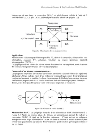 Electronique de Puissance & SimPowerSystems (Matlab/Simulink)
6
Notons que de nos jours, la conversion AC/AC est généralement réalisée à l’aide de 2
convertisseurs (AC/DC puis DC/AC) séparés par un bus de tension DC (Figure 1.2).
Figure 1.2- Classification des modes de conversion
Applications
Alimentations à découpage (téléphone portable, PC, alim de la carte mère, alimentations sans
interruption, panneaux PV, éoliennes, variateurs de vitesse (pompage, traction),
interconnexion, FACTS …
Le graphique suivant illustre les divers modes de conversion envisageables, selon la nature
des sources d'énergie électriques. En voici des exemples :
Commande d’un Moteur à courant continue :
Le synoptique simplifié d’un variateur de vitesse d’un moteur à courant continu est représenté
à la figure 1.3.Il est réalisé a l’aide d’un redresseur commandé qui permet de varié la tension
continue au bornes de la machine. La force électromotrice de l’induit d’une machine à courant
continu étant proportionnelle à la vitesse de rotation de l’arbre mécanique (à flux inducteur
donné), il est donc possible de faire varier cette vitesse en pilotant le redresseur
Figure 1.3– Variation de vitesse d’un MCC
Alimentation de PC : Le synoptique simplifié d’une alimentation de PC est représenté à la
Figure 1.4 Après un premier étage de filtrage, un convertisseur permet de réaliser la
conversion AC/DC, il s’agit de la fonction redresseur. L’étage suivant ce redresseur
monophasé est un étage de conversion DC/DC de façon à abaisser le niveau de tension pour
aboutir aux spécifications de tensions de sortie (notons que l’isolation galvanique est réalisée
par cet étage).
 