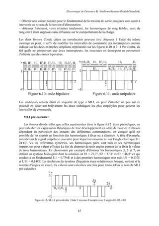 Electronique de Puissance & SimPowerSystems (Matlab/Simulink)
67
− Obtenir une valeur donnée pour le fondamental de la tension de sortie, toujours sans avoir à
intervenir au niveau de la tension d'alimentation.
− Atténuer fortement, voire éliminer totalement, les harmoniques de rang faibles, ceux de
rang élevé étant supposés sans influence sur le comportement de la charge.
Les deux formes d'onde citées en introduction peuvent être obtenues à l'aide du même
montage en pont, il suffit de modifier les intervalles de commande des interrupteurs comme
indiqué sur les deux exemples simplistes représentés sur les figures 6.10 et 7.11 Par contre, du
fait qu'ils ne comportent que deux interrupteurs, les structures en demi-pont ne permettent
d'obtenir que des ondes bipolaires.
Figure 6.10- onde bipolaire Figure 6.11- onde unipolaire
Les onduleurs actuels étant en majorité de type à MLI, on peut s'attarder un peu sur ce
procédé en décrivant brièvement les deux techniques les plus employées pour générer les
intervalles de commande.
MLI pré-calculée :
Les formes d'onde telles que celles représentées dans la figure 6.12 étant périodiques, on
peut calculer les expressions théoriques de leur développement en série de Fourier. Celles-ci
dépendant en particulier des instants des différentes commutations, on conçoit qu'il est
possible de les choisir en fonction des harmoniques à fixer ou à éliminer. A titre d'exemple,
considérons le signal unipolaire ci-contre pour lequel on raisonne ici sur l'angle électrique θ =
2π·t/T. Vu les différentes symétries, ses harmoniques pairs sont nuls et ses harmoniques
impairs ont pour valeur efficace Le fait de disposer de trois angles permet de se fixer la valeur
de trois harmoniques. En choisissant par exemple d'éliminer les harmoniques 3, 5 et 7, on
obtient un système homogène dont la solution est θ1 = 22,7°, θ2 = 37,8° et θ3 = 46,8° ce qui
conduit à un fondamental U1 = 0,736E et à des premiers harmoniques non nuls U9 = 0,137E
et U11 = 0,148E. La résolution du système d'équation étant relativement longue, surtout si le
nombre d'angles est élevé, les valeurs sont calculées une fois pour toutes (d'où le nom de MLI
pré-calculée).
Figure 6.12- M.L.I. pré-calculée Onde 3 niveaux Exemple avec 3 angles θ1, θ2 et θ3
 