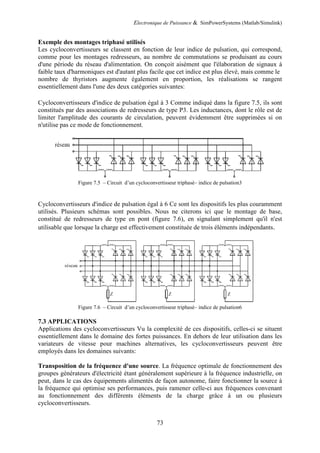 Electronique de Puissance & SimPowerSystems (Matlab/Simulink)
73
Exemple des montages triphasé utilisés
Les cycloconvertisseurs se classent en fonction de leur indice de pulsation, qui correspond,
comme pour les montages redresseurs, au nombre de commutations se produisant au cours
d'une période du réseau d'alimentation. On conçoit aisément que l'élaboration de signaux à
faible taux d'harmoniques est d'autant plus facile que cet indice est plus élevé, mais comme le
nombre de thyristors augmente également en proportion, les réalisations se rangent
essentiellement dans l'une des deux catégories suivantes:
Cycloconvertisseurs d'indice de pulsation égal à 3 Comme indiqué dans la figure 7.5, ils sont
constitués par des associations de redresseurs de type P3. Les inductances, dont le rôle est de
limiter l'amplitude des courants de circulation, peuvent évidemment être supprimées si on
n'utilise pas ce mode de fonctionnement.
Figure 7.5 – Circuit d’un cycloconvertisseur triphasé– indice de pulsation3
Cycloconvertisseurs d'indice de pulsation égal à 6 Ce sont les dispositifs les plus couramment
utilisés. Plusieurs schémas sont possibles. Nous ne citerons ici que le montage de base,
constitué de redresseurs de type en pont (figure 7.6), en signalant simplement qu'il n'est
utilisable que lorsque la charge est effectivement constituée de trois éléments indépendants.
Figure 7.6 – Circuit d’un cycloconvertisseur triphasé– indice de pulsation6
7.3 APPLICATIONS
Applications des cycloconvertisseurs Vu la complexité de ces dispositifs, celles-ci se situent
essentiellement dans le domaine des fortes puissances. En dehors de leur utilisation dans les
variateurs de vitesse pour machines alternatives, les cycloconvertisseurs peuvent être
employés dans les domaines suivants:
Transposition de la fréquence d'une source. La fréquence optimale de fonctionnement des
groupes générateurs d'électricité étant généralement supérieure à la fréquence industrielle, on
peut, dans le cas des équipements alimentés de façon autonome, faire fonctionner la source à
la fréquence qui optimise ses performances, puis ramener celle-ci aux fréquences convenant
au fonctionnement des différents éléments de la charge grâce à un ou plusieurs
cycloconvertisseurs.
 