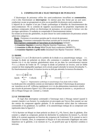 Electronique de Puissance & SimPowerSystems (Matlab/Simulink)
8
2. COMPOSANTS DE L’ELECTRONIQUE DE PUISSANCE
L’électronique de puissance utilise des semi-conducteurs travaillant en commutation,
c’est à dire fonctionnant en interrupteur. Ce dernier peut être formé par un seul semi-
conducteur ou par un groupement en série ou en parallèle de plusieurs semi-conducteurs.
L’objectif de ce chapitre n’est pas l’étude systématique et détaillée du fonctionnement des
semi-conducteurs. On se contente de rappeler succinctement les propriétés importantes de
quelques composants utilisés en électronique de puissance, en renvoyant le lecteur vers des
ouvrages spécialisés s’il souhaite en comprendre le fonctionnement interne.
En restant au niveau des généralités, on peut classer les semi-conducteurs de puissance actuels
selon trois catégories :
Diode : Fermeture et ouverture assistées par le circuit de puissance
Thyristor :Fermeture commandée Ouverture assistée par le circuit de puissance
Interrupteurs commandés à l’ouverture et à la fermeture incluant :
- le transistor bipolaire à jonction (Bipolar Junction Transistors - BJT) ;
- le transistor à effet de champ Métal Oxyde Semi conducteur (MOSFET) ;
- le transistor bipolaire à grille isolée (Insulated Gate Bipolar Transistor - IGBT) ;
2.1 DIODE
Les figures 2.1 a et 2.2b décrivent le symbole de la diode et sa caractéristique statique i-v.
Lorsque la diode est polarisée en direct, elle commence à conduire à partir d’une faible
tension (vis à vis des tensions généralement mises en jeu dans les convertisseurs) tension
VF(Forward) directe de l'ordre de 1V. Lorsque la diode est polarisée en inverse, seul un faible
courant de fuite négligeable (quelques mA) circule jusqu'à atteindre la tension d'avalanche VA.
En fonctionnement normal, la tension inverse ne doit pas atteindre la tension d'avalanche.
Figure 2.1 – Représentation symbolique et caractéristique d’une diode réelle et idéale.
La diode peut être considérée comme un interrupteur idéal dans l’électronique de puissance
car transition on et off s'effectue rapidement vis à vis des phénomènes transitoires relatifs
aux circuits de puissance figure1.1(c). Elle est passante lorsque la tension vD est positive et
elle se bloque lorsque son courant iD s’annule
2.2 LE THYRISTOR
Il s'agit d'un interrupteur commandé à l'amorçage mais à blocage naturel (quand le
courant s'annule à ses bornes). La conduction est provoquée par l'envoi d'un courant sur une
des entrées du composant appelée gâchette. Il est notamment utilisé dans les redresseurs
commandés et les gradateurs. Le symbole et la caractéristique statique de ce composant sont
représentés dans la figure2.2
• Si le thyristor est bloqué en étant polarisé en direct (VAK>0), l'envoi, dans la gâchette, d'un
courant iG adapté au composant, permet de déclencher la conduction (la tension VAK devient
faible et le courant augmente en fonction des exigences de l'extérieur). Si le courant se met à
décroître et s'annule, alors, le composant se bloque et il sera nécessaire d'appliquer une autre
impulsion sur la gâchette, à un moment où VAK est positif pour que le thyristor conduise à
nouveau.
 