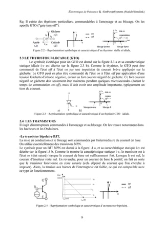 Electronique de Puissance & SimPowerSystems (Matlab/Simulink)
9
Rq: Il existe des thyristors particuliers, commandables à l'amorçage et au blocage. On les
appelle GTO ("gate turn off").
Figure 2.2 – Représentation symbolique et caractéristique d’un thyristor réelle et idéale.
2.3 LE THYRISTOR BLOCABLE (GTO)
Le symbole électrique pour un GTO est donné sur la figure 2.3 a et sa caractéristique
statique idéale i-v est décrite sur la figure 2.3 b). Comme le thyristor, le GTO peut être
commandé de l'état off à l'état on par une impulsion de courant brève appliquée sur la
gâchette. Le GTO peut en plus être commandé de l'état on à l'état off par application d'une
tension Gâchette-Cathode négative, créant un fort courant négatif de gâchette. Ce fort courant
négatif de gâchette doit seulement être maintenu pendant quelques microsecondes (durant le
temps de commutation on-off), mais il doit avoir une amplitude importante, typiquement un
tiers du courant.
a) b)
Figure 2.3 – Représentation symbolique et caractéristique d’un thyristor GTO idéale.
2.4 LES TRANSISTORS
Il s'agit d'interrupteurs commandés à l'amorçage et au blocage. On les trouve notamment dans
les hacheurs et les Onduleurs.
-Le transistor bipolaire BJT.
La mise en conduction et le blocage sont commandés par l'intermédiaire du courant de base
On utilise essentiellement des transistors NPN.
Le symbole pour un BJT NPN est donné à la figure1.4 a, et sa caractéristique statique i-v est
décrite sur la figure1.4 b. Comme le montre la caractéristique statique i-v, le transistor est à
l'état on (état saturé) lorsque le courant de base est suffisamment fort. Lorsque Ib est nul, le
courant d'émetteur reste nul. En revanche, pour un courant de base Ib positif, on fait en sorte
que le transistor fonctionne en zone saturée (cela dépend du courant que l'on cherche à
imposer). Alors, la tension aux bornes de l'interrupteur est faible, ce qui est compatible avec
ce type de fonctionnement.
Figure 2.4 – Représentation symbolique et caractéristique d’un transistor bipolaire.
 