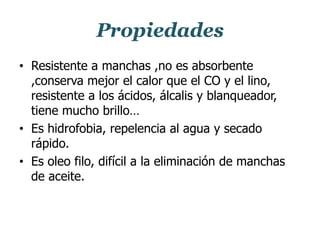 Propiedades
• Resistente a manchas ,no es absorbente
,conserva mejor el calor que el CO y el lino,
resistente a los ácidos, álcalis y blanqueador,
tiene mucho brillo…
• Es hidrofobia, repelencia al agua y secado
rápido.
• Es oleo filo, difícil a la eliminación de manchas
de aceite.
 