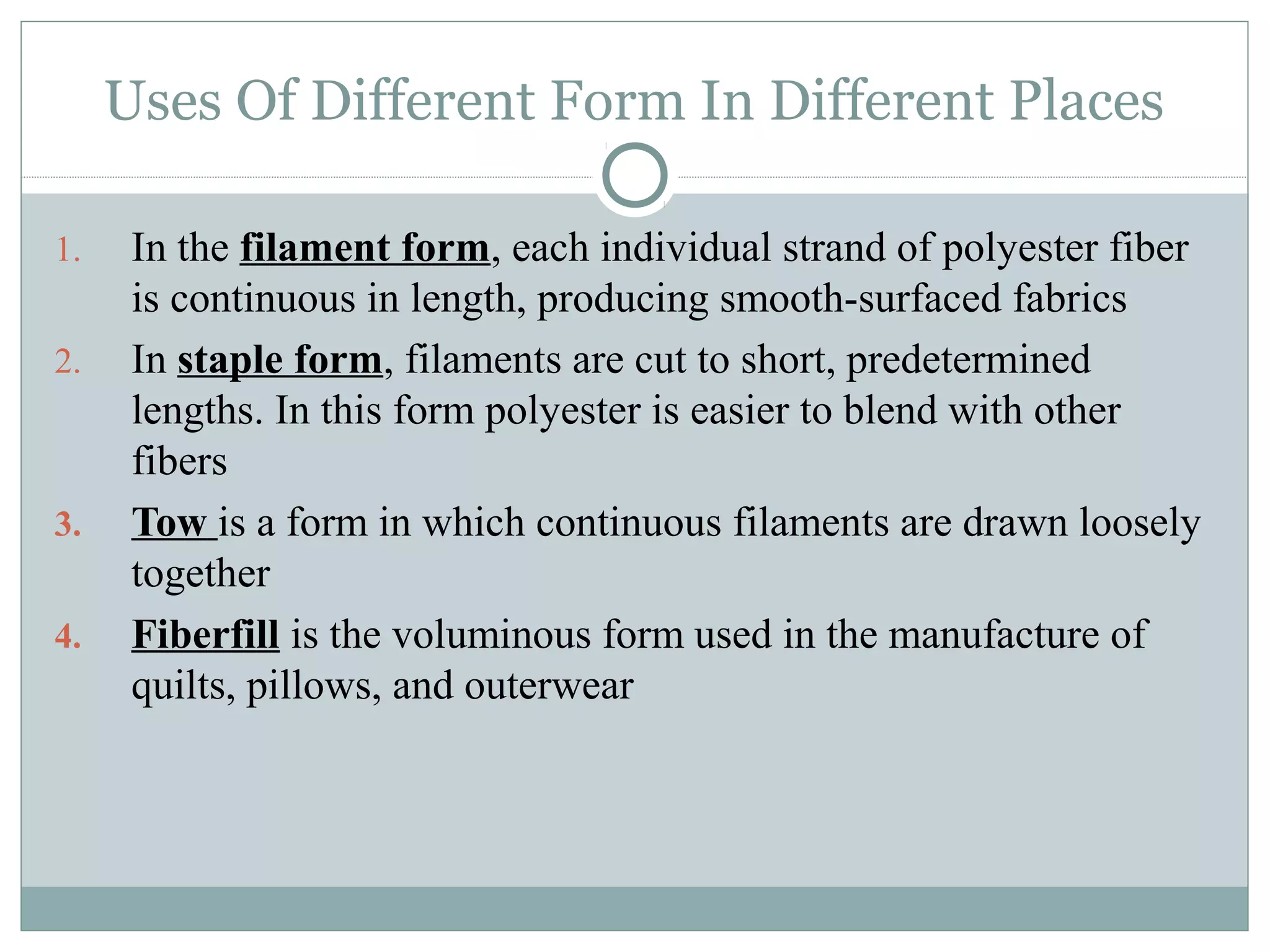 Uses Of Different Form In Different Places
1. In the filament form, each individual strand of polyester fiber
is continuous in length, producing smooth-surfaced fabrics
2. In staple form, filaments are cut to short, predetermined
lengths. In this form polyester is easier to blend with other
fibers
3. Tow is a form in which continuous filaments are drawn loosely
together
4. Fiberfill is the voluminous form used in the manufacture of
quilts, pillows, and outerwear
 