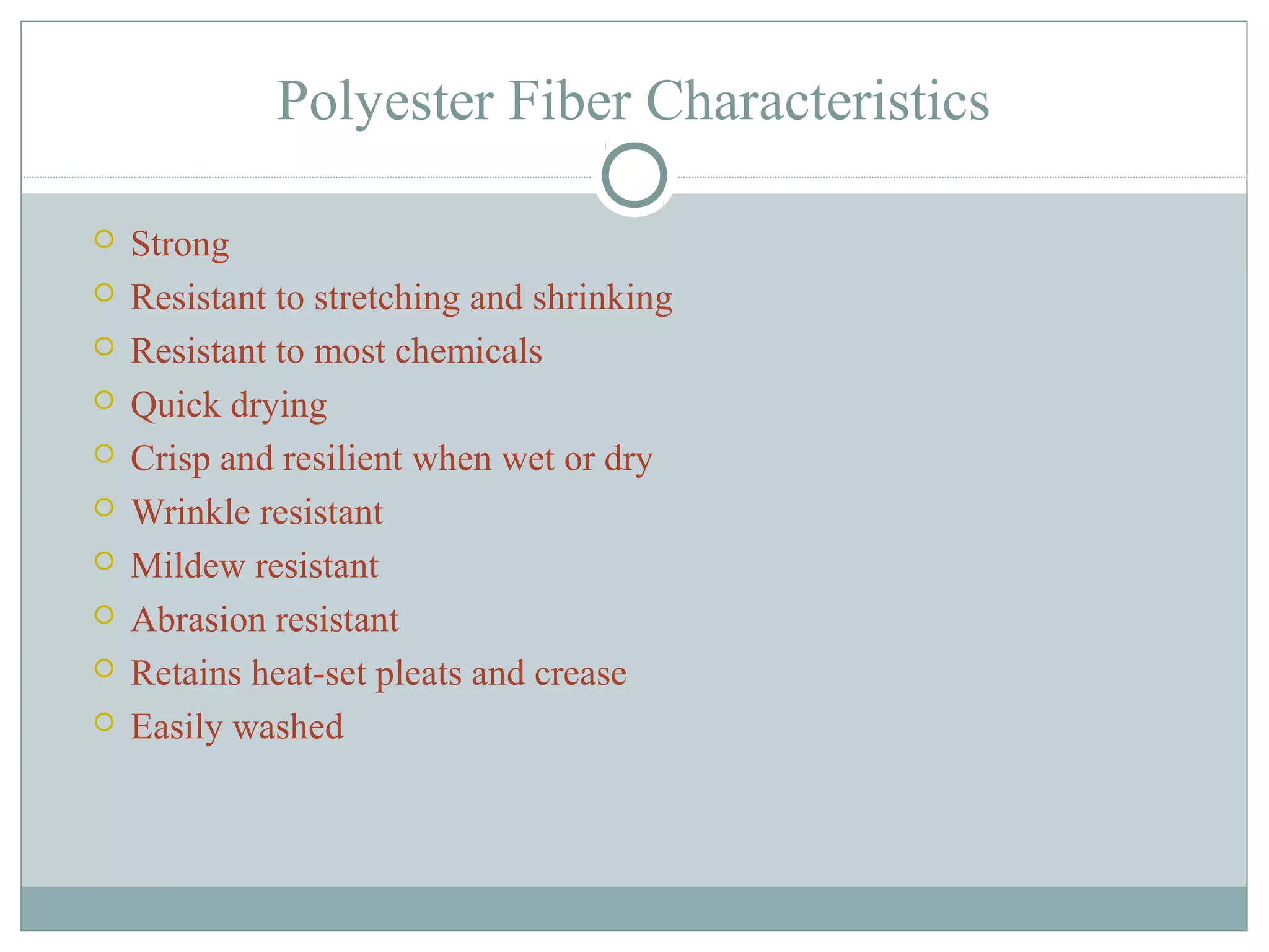 Polyester Fiber Characteristics
 Strong
 Resistant to stretching and shrinking
 Resistant to most chemicals
 Quick drying
 Crisp and resilient when wet or dry
 Wrinkle resistant
 Mildew resistant
 Abrasion resistant
 Retains heat-set pleats and crease
 Easily washed
 