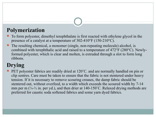 Polymerization
 To form polyester, dimethyl terephthalate is first reacted with ethylene glycol in the
presence of a catalyst at a temperature of 302-410°F (150-210°C).
 The resulting chemical, a monomer (single, non-repeating molecule) alcohol, is
combined with terephthalic acid and raised to a temperature of 472°F (280°C). Newly-
formed polyester, which is clear and molten, is extruded through a slot to form long
ribbons.
Drying
 PET polyester fabrics are readily dried at 120˚C. and are normally handled on pin or
clip sentres. Care must be taken to ensure that the fabric is not stentered under heavy
tension. If it is necessary to remove scouring creases, the damp fabric should be
stentered out, without overfeed, to a width which exceeds the scoured width by 7-14
mm per m (¼-½ in. per yd.), and then drier at 140-150˚C. Relaxed drying methods are
preferred for caustic soda softened fabrics and some yarn dyed fabrics.
 