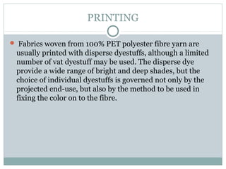PRINTING
 Fabrics woven from 100% PET polyester fibre yarn are
usually printed with disperse dyestuffs, although a limited
number of vat dyestuff may be used. The disperse dye
provide a wide range of bright and deep shades, but the
choice of individual dyestuffs is governed not only by the
projected end-use, but also by the method to be used in
fixing the color on to the fibre.
 