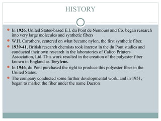 HISTORY
 In 1926, United States-based E.I. du Pont de Nemours and Co. began research
into very large molecules and synthetic fibers
 W.H. Carothers, centered on what became nylon, the first synthetic fiber.
 1939-41, British research chemists took interest in the du Pont studies and
conducted their own research in the laboratories of Calico Printers
Association, Ltd. This work resulted in the creation of the polyester fiber
known in England as Terylene.
 In 1946, du Pont purchased the right to produce this polyester fiber in the
United States.
 The company conducted some further developmental work, and in 1951,
began to market the fiber under the name Dacron
 
