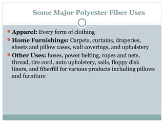 Some Major Polyester Fiber Uses
Apparel: Every form of clothing
Home Furnishings: Carpets, curtains, draperies,
sheets and pillow cases, wall coverings, and upholstery
Other Uses: hoses, power belting, ropes and nets,
thread, tire cord, auto upholstery, sails, floppy disk
liners, and fiberfill for various products including pillows
and furniture
 