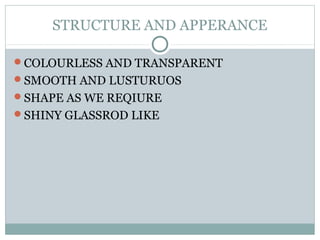 STRUCTURE AND APPERANCE
COLOURLESS AND TRANSPARENT
SMOOTH AND LUSTURUOS
SHAPE AS WE REQIURE
SHINY GLASSROD LIKE
 