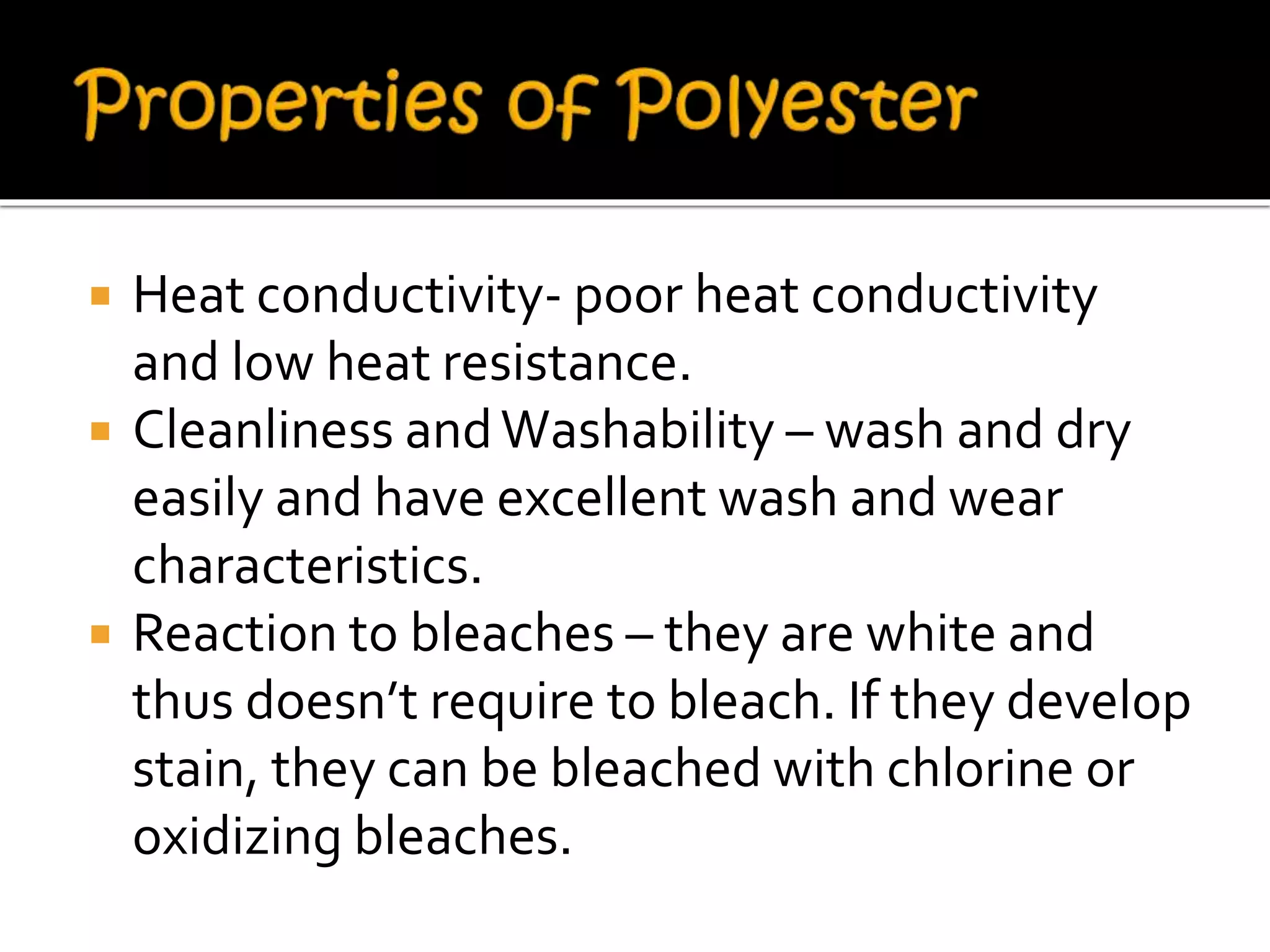  Heat conductivity- poor heat conductivity
and low heat resistance.
 Cleanliness andWashability – wash and dry
easily and have excellent wash and wear
characteristics.
 Reaction to bleaches – they are white and
thus doesn’t require to bleach. If they develop
stain, they can be bleached with chlorine or
oxidizing bleaches.
 