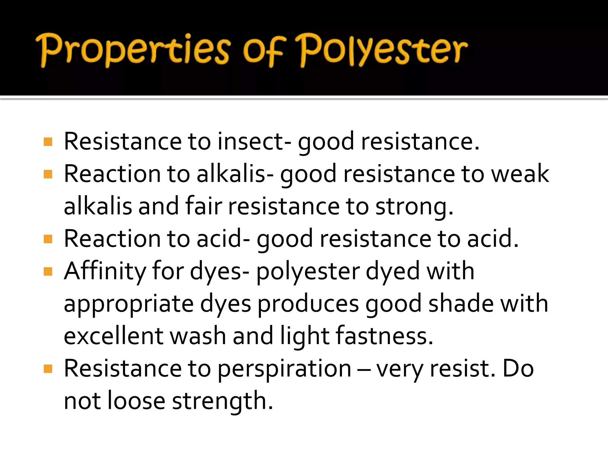  Resistance to insect- good resistance.
 Reaction to alkalis- good resistance to weak
alkalis and fair resistance to strong.
 Reaction to acid- good resistance to acid.
 Affinity for dyes- polyester dyed with
appropriate dyes produces good shade with
excellent wash and light fastness.
 Resistance to perspiration – very resist. Do
not loose strength.
 