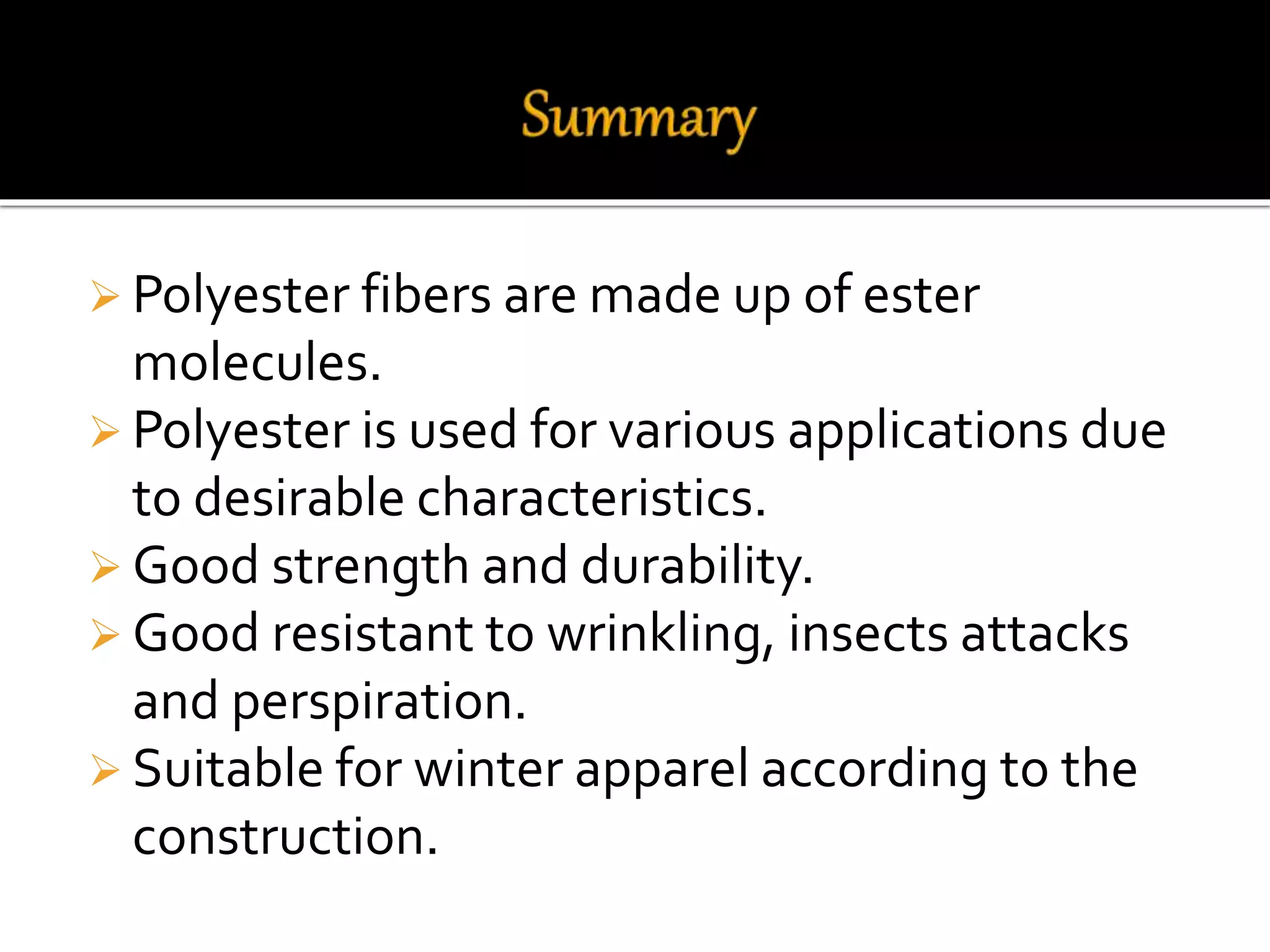  Polyester fibers are made up of ester
molecules.
 Polyester is used for various applications due
to desirable characteristics.
 Good strength and durability.
 Good resistant to wrinkling, insects attacks
and perspiration.
 Suitable for winter apparel according to the
construction.
 