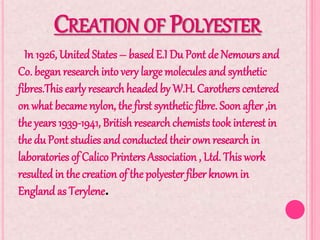 CREATION OF POLYESTER
In 1926, United States – based E.I Du Pont de Nemours and
Co. began researchinto very large molecules and synthetic
fibres.This early research headedby W.H. Carothers centered
on what became nylon, the first synthetic fibre. Soon after ,in
the years 1939-1941, British research chemiststook interest in
the du Pont studies and conducted their own research in
laboratories of Calico Printers Association , Ltd. This work
resulted in the creation of the polyester fiber known in
England as Terylene.
 