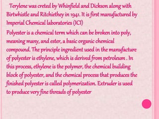 Terylene wascreted by Whinfield and Dickson along with
Birtwhistle and Ritchiethey in 1941. It is first manufactured by
Imperial Chemical laboratories (ICI)
Polyester is a chemical termwhichcan be broken into poly,
meaning many, and ester, a basic organic chemical
compound. The principleingredient usedin the manufacture
of polyester is ethylene, whichis derived frompetroleum. In
this process, ethylene is the polymer, the chemical building
block of polyester, and the chemical process that produces the
finished polyester is called polymerization. Extruder is used
to produce very fine threads of polyester
.
 