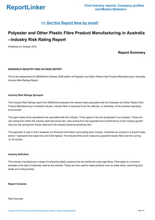 Find Industry reports, Company profiles
ReportLinker                                                                                                and Market Statistics



                                                >> Get this Report Now by email!

Polyester and Other Plastic Fibre Product Manufacturing in Australia
- Industry Risk Rating Report
Published on October 2010

                                                                                                                          Report Summary



IBISWORLD INDUSTRY RISK RATINGS REPORT


This is the replacement for IBISWorld's October 2008 edition of Polyester and Other Plastic Fibre Product Manufacturing in Australia
Industry Risk Ratings Report.




Industry Risk Ratings Synopsis


This Industry Risk Ratings report from IBISWorld evaluates the inherent risks associated with the Polyester and Other Plastic Fibre
Product Manufacturing in Australia industry. Industry Risk is assumed to be 'the difficulty, or otherwise, of the business operating
environment'.


The report looks at the operational risk associated with this industry. Three types of risk are recognized in our analysis. These are:
risk arising from within the industry itself (structural risk), risks arising from the expected future performance of the industry (growth
risk) and risk arising from forces external to the industry (external sensitivity risk).


This approach is new in that it analyses non-financial information surrounding each industry. Industries are scored on a 9-point scale,
where 1 represents the lowest risk and 9 the highest. The Industry Risk score measures expected Industry Risk over the coming
12-18 months.




Industry Definition


This industry manufactures a range of composite plastic products that are reinforced using rigid fibres. Fibre glass is a common
example of the type of materials used by the industry. These are then used to make products such as water tanks, swimming pool
shells and roofing sheets.




Report Contents




Risk Overview



Polyester and Other Plastic Fibre Product Manufacturing in Australia - Industry Risk Rating Report                                     Page 1/5
 
