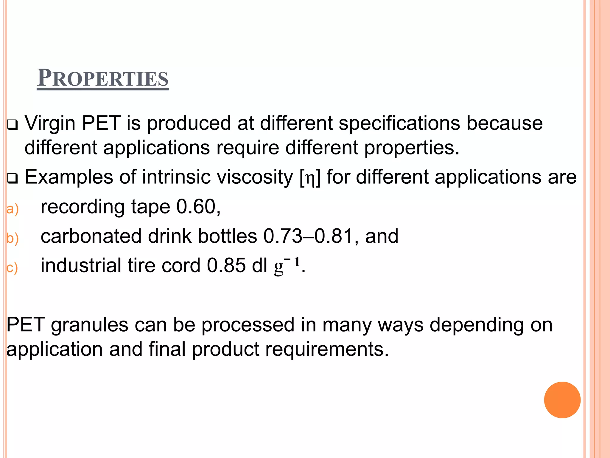 PROPERTIES
 Virgin PET is produced at different specifications because
different applications require different properties.
 Examples of intrinsic viscosity [η] for different applications are
a) recording tape 0.60,
b) carbonated drink bottles 0.73–0.81, and
c) industrial tire cord 0.85 dl gˉ 1.
PET granules can be processed in many ways depending on
application and final product requirements.
 