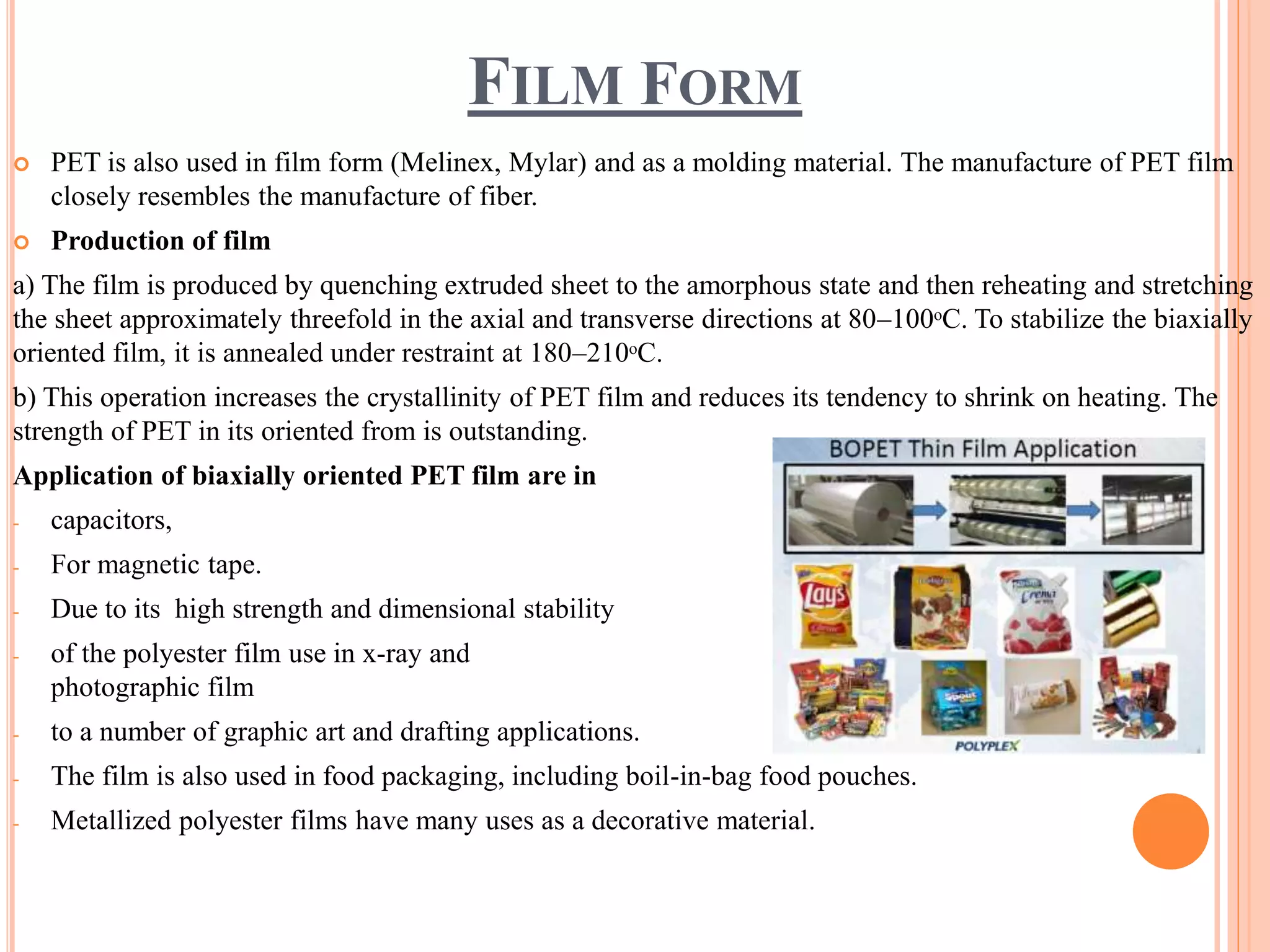 FILM FORM
 PET is also used in film form (Melinex, Mylar) and as a molding material. The manufacture of PET film
closely resembles the manufacture of fiber.
 Production of film
a) The film is produced by quenching extruded sheet to the amorphous state and then reheating and stretching
the sheet approximately threefold in the axial and transverse directions at 80–100ᵒC. To stabilize the biaxially
oriented film, it is annealed under restraint at 180–210ᵒC.
b) This operation increases the crystallinity of PET film and reduces its tendency to shrink on heating. The
strength of PET in its oriented from is outstanding.
Application of biaxially oriented PET film are in
- capacitors,
- For magnetic tape.
- Due to its high strength and dimensional stability
- of the polyester film use in x-ray and
photographic film
- to a number of graphic art and drafting applications.
- The film is also used in food packaging, including boil-in-bag food pouches.
- Metallized polyester films have many uses as a decorative material.
 