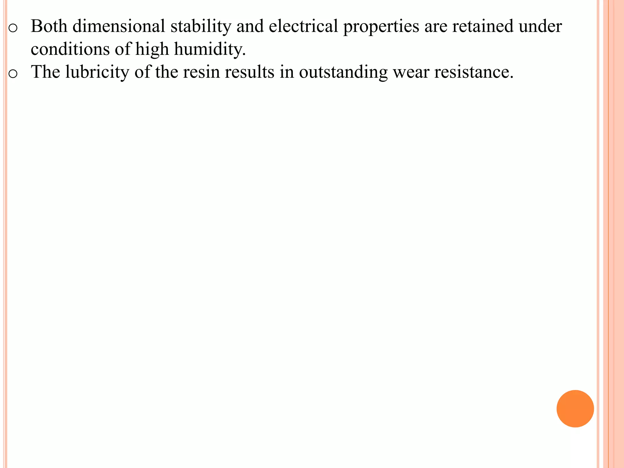 o Both dimensional stability and electrical properties are retained under
conditions of high humidity.
o The lubricity of the resin results in outstanding wear resistance.
 