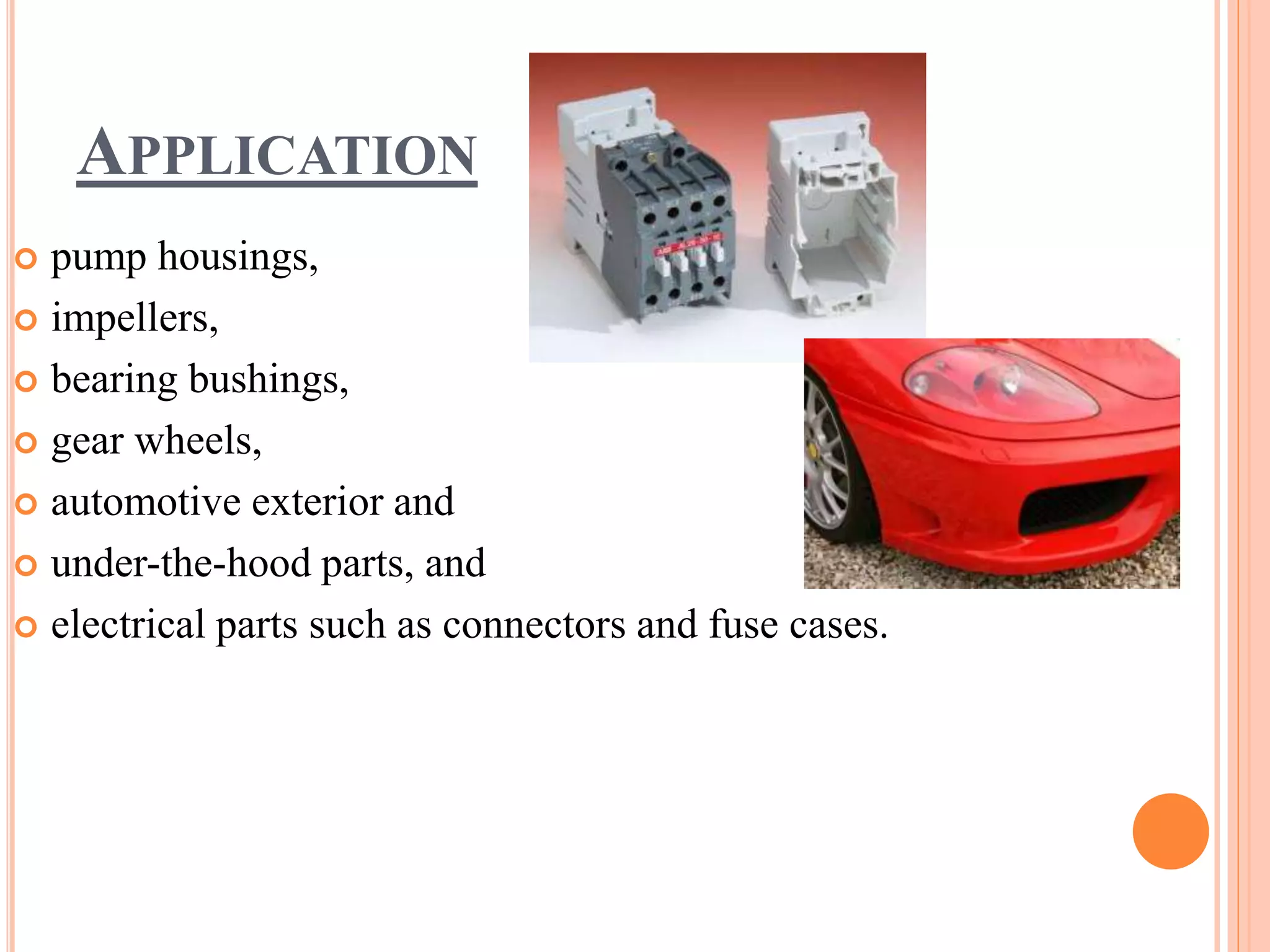 APPLICATION
 pump housings,
 impellers,
 bearing bushings,
 gear wheels,
 automotive exterior and
 under-the-hood parts, and
 electrical parts such as connectors and fuse cases.
 