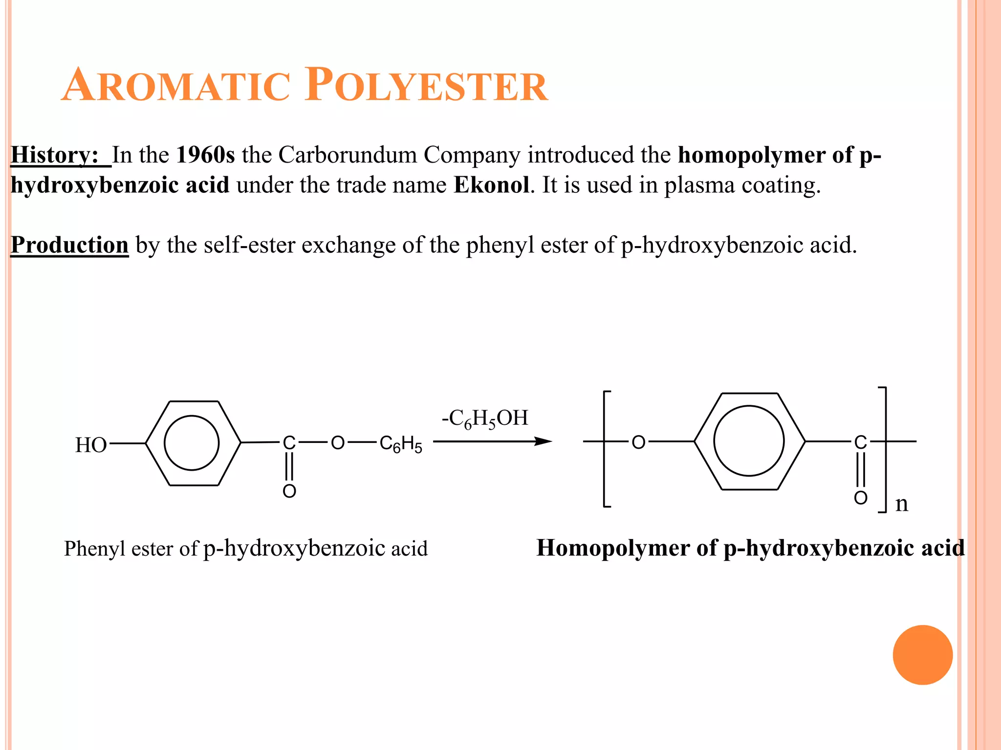 AROMATIC POLYESTER
History: In the 1960s the Carborundum Company introduced the homopolymer of p-
hydroxybenzoic acid under the trade name Ekonol. It is used in plasma coating.
Production by the self-ester exchange of the phenyl ester of p-hydroxybenzoic acid.
HO C O C6H5
O
-C6H5OH
O C
O n
Phenyl ester of p-hydroxybenzoic acid Homopolymer of p-hydroxybenzoic acid
 