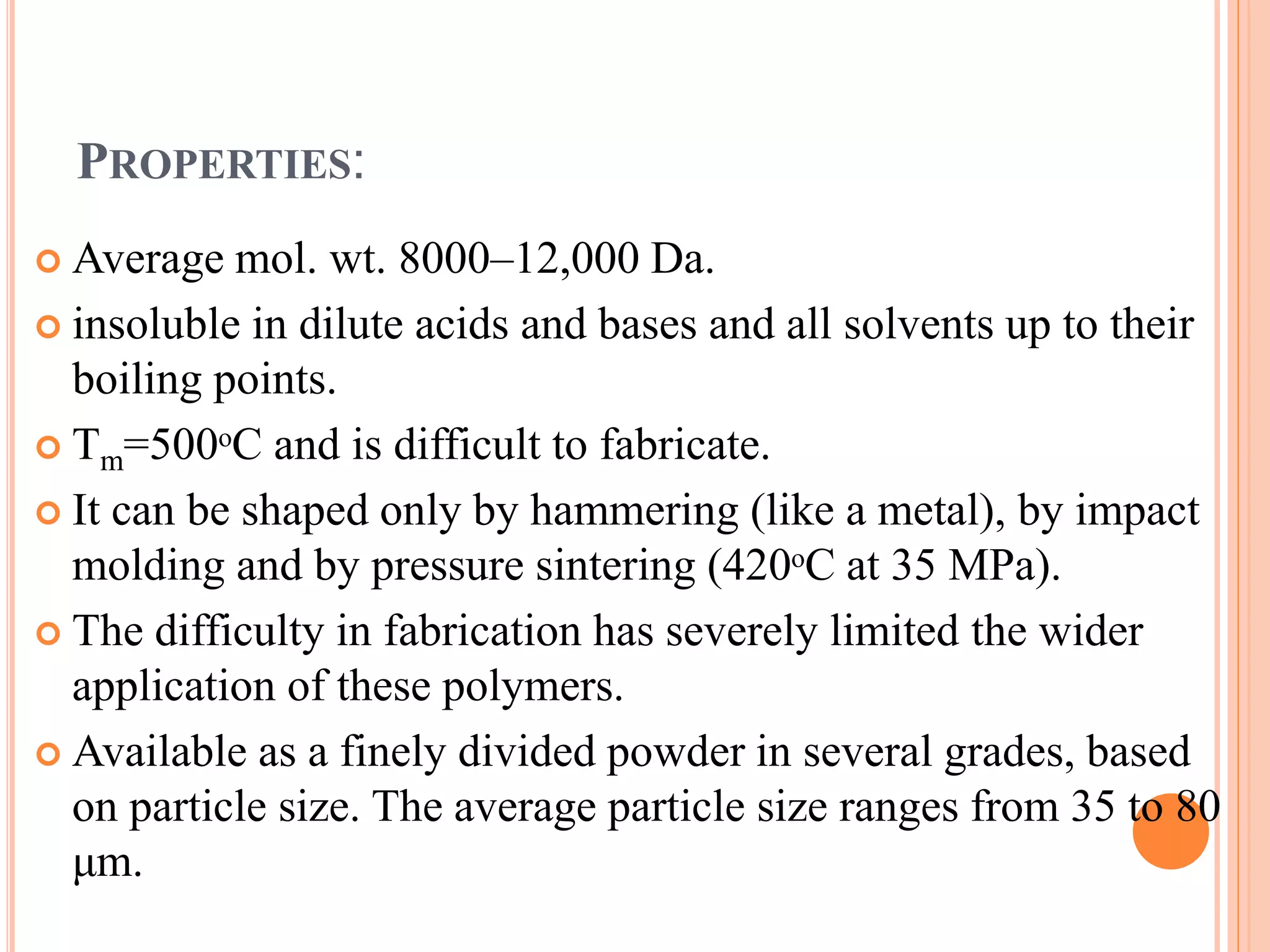 PROPERTIES:
 Average mol. wt. 8000–12,000 Da.
 insoluble in dilute acids and bases and all solvents up to their
boiling points.
 Tm=500ᵒC and is difficult to fabricate.
 It can be shaped only by hammering (like a metal), by impact
molding and by pressure sintering (420ᵒC at 35 MPa).
 The difficulty in fabrication has severely limited the wider
application of these polymers.
 Available as a finely divided powder in several grades, based
on particle size. The average particle size ranges from 35 to 80
μm.
 