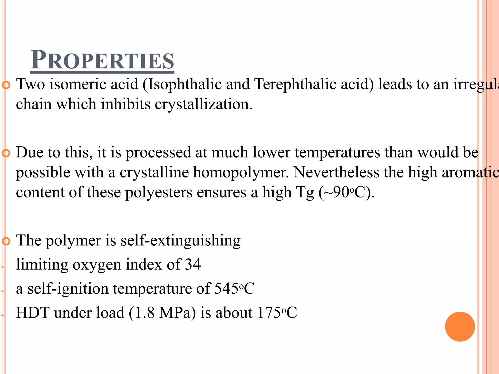 PROPERTIES
 Two isomeric acid (Isophthalic and Terephthalic acid) leads to an irregula
chain which inhibits crystallization.
 Due to this, it is processed at much lower temperatures than would be
possible with a crystalline homopolymer. Nevertheless the high aromatic
content of these polyesters ensures a high Tg (~90ᵒC).
 The polymer is self-extinguishing
- limiting oxygen index of 34
- a self-ignition temperature of 545ᵒC
- HDT under load (1.8 MPa) is about 175ᵒC
 