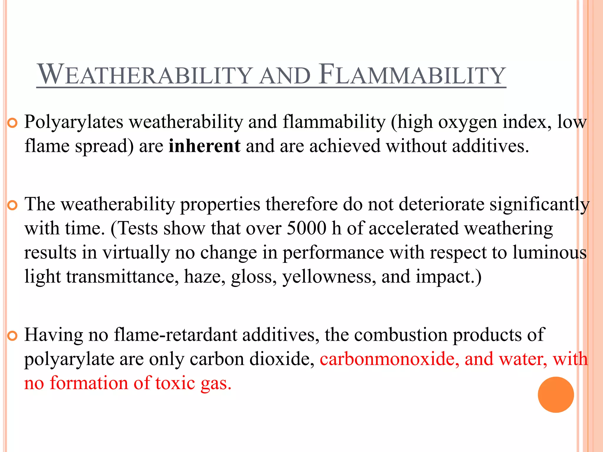 WEATHERABILITY AND FLAMMABILITY
 Polyarylates weatherability and flammability (high oxygen index, low
flame spread) are inherent and are achieved without additives.
 The weatherability properties therefore do not deteriorate significantly
with time. (Tests show that over 5000 h of accelerated weathering
results in virtually no change in performance with respect to luminous
light transmittance, haze, gloss, yellowness, and impact.)
 Having no flame-retardant additives, the combustion products of
polyarylate are only carbon dioxide, carbonmonoxide, and water, with
no formation of toxic gas.
 