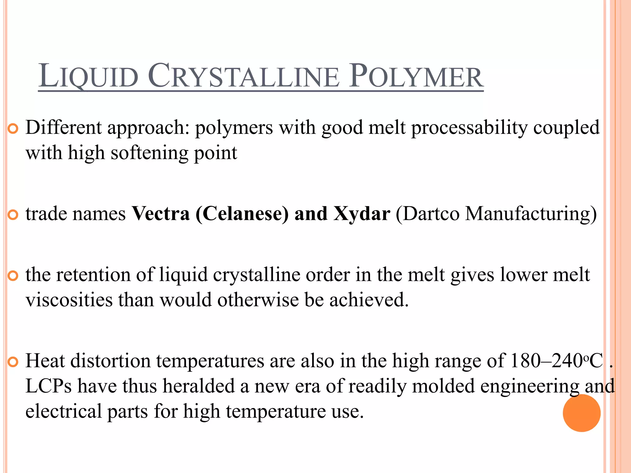 LIQUID CRYSTALLINE POLYMER
 Different approach: polymers with good melt processability coupled
with high softening point
 trade names Vectra (Celanese) and Xydar (Dartco Manufacturing)
 the retention of liquid crystalline order in the melt gives lower melt
viscosities than would otherwise be achieved.
 Heat distortion temperatures are also in the high range of 180–240ᵒC .
LCPs have thus heralded a new era of readily molded engineering and
electrical parts for high temperature use.
 