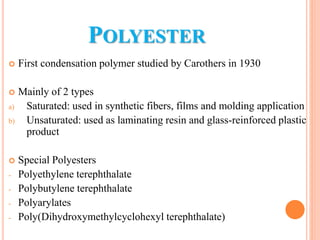 POLYESTER
 First condensation polymer studied by Carothers in 1930
 Mainly of 2 types
a) Saturated: used in synthetic fibers, films and molding application
b) Unsaturated: used as laminating resin and glass-reinforced plastic
product
 Special Polyesters
- Polyethylene terephthalate
- Polybutylene terephthalate
- Polyarylates
- Poly(Dihydroxymethylcyclohexyl terephthalate)
 