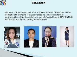 THE STAFF
We have a professional sales team and 7×24 hours of service. Our team’s
dedication to providing top-quality products and services for our
customers has allowed us to become one of China’s biggest DTF PRINTING
PRODUCTS and digital printing manufacturers.
 
