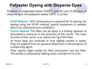 Polyester Dyeing with Disperse Dyes
Polyester is undyeable below 70-80°C and the rate of diffusion of
disperse dyes into polyester below 100°C is so low.
● HTHP Method: 130°C temperature is required for its dyeing. For
dyeing using the HTHP method, special equipment is needed,
which can withstand such conditions.
● Carrier Method: The fiber can be dyed in a boiling dyebath at
atmospheric pressure in the presence of the carrier. The main
function of the carrier is to reduce the Tg of the fiber.
• As these dyes are insoluble or only slightly soluble in water,
they are applied from an aqueous dispersion in the presence of
a dispersing agent.
• They require slight acidity for their exhaustion into the fiber.
The acidity is achieved by adding acetic acid (pH of 4.0–4.5).
29/08/2021 SEU, DTE 12
 