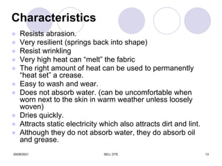 Characteristics
● Resists abrasion.
● Very resilient (springs back into shape)
● Resist wrinkling
● Very high heat can “melt” the fabric
● The right amount of heat can be used to permanently
“heat set” a crease.
● Easy to wash and wear.
● Does not absorb water. (can be uncomfortable when
worn next to the skin in warm weather unless loosely
woven)
● Dries quickly.
● Attracts static electricity which also attracts dirt and lint.
● Although they do not absorb water, they do absorb oil
and grease.
29/08/2021 SEU, DTE 13
 