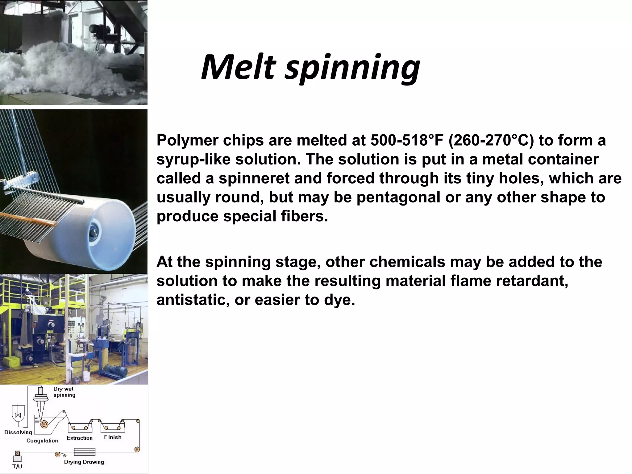 Melt spinning
• Polymer chips are melted at 500-518°F (260-270°C) to form a
syrup-like solution. The solution is put in a metal container
called a spinneret and forced through its tiny holes, which are
usually round, but may be pentagonal or any other shape to
produce special fibers.
• At the spinning stage, other chemicals may be added to the
solution to make the resulting material flame retardant,
antistatic, or easier to dye.
 