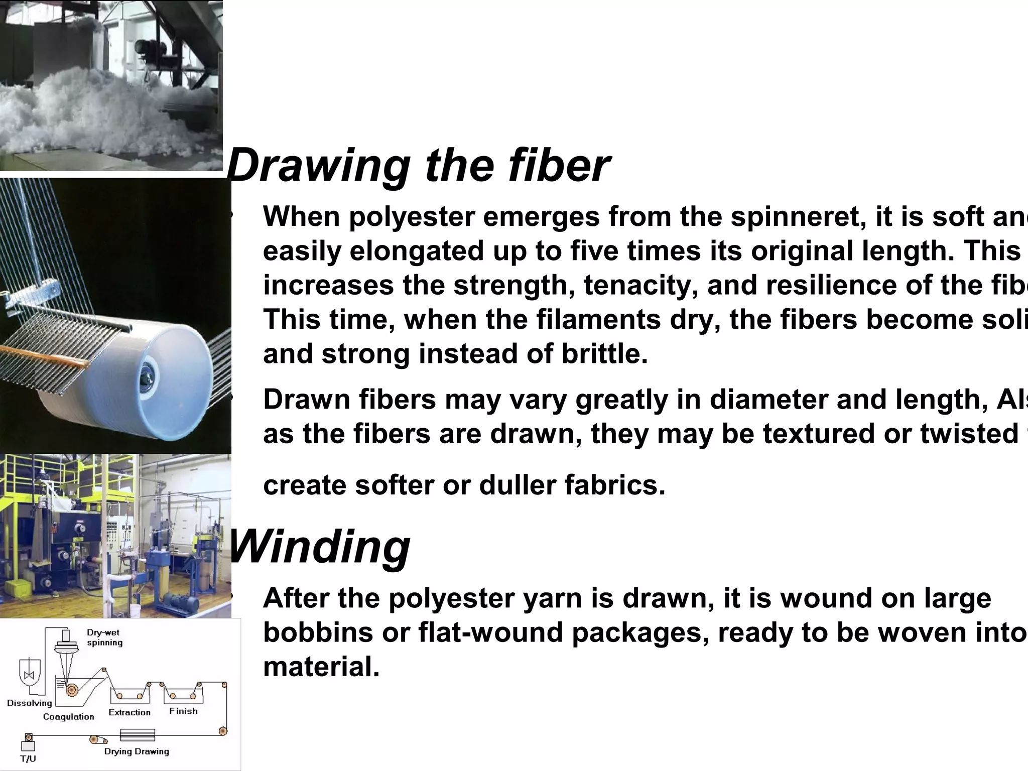 Drawing the fiber
• When polyester emerges from the spinneret, it is soft and
easily elongated up to five times its original length. This
increases the strength, tenacity, and resilience of the fibe
This time, when the filaments dry, the fibers become soli
and strong instead of brittle.
• Drawn fibers may vary greatly in diameter and length, Als
as the fibers are drawn, they may be textured or twisted t
create softer or duller fabrics.
Winding
• After the polyester yarn is drawn, it is wound on large
bobbins or flat-wound packages, ready to be woven into
material.
 