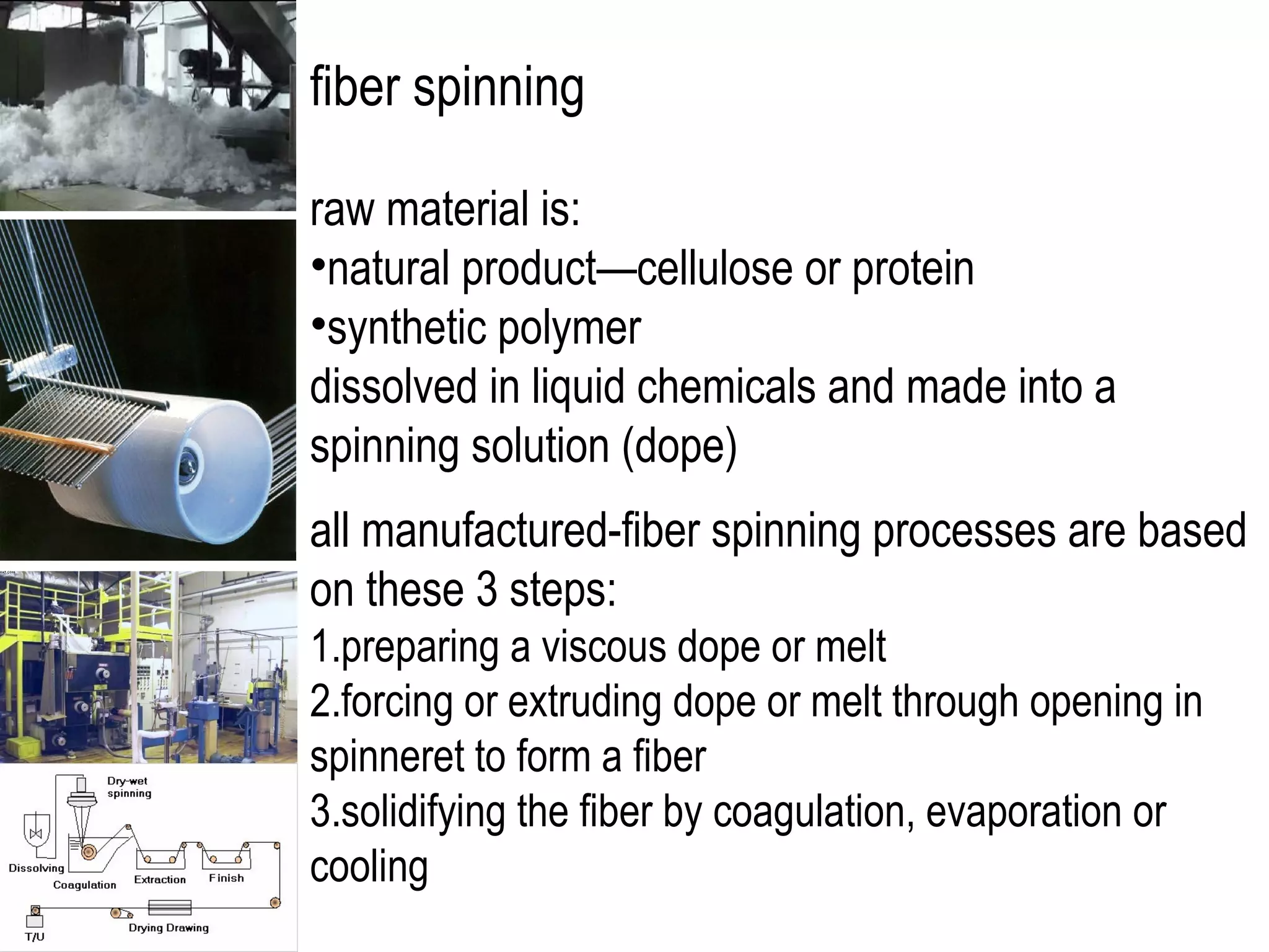 fiber spinning
raw material is:
•natural product—cellulose or protein
•synthetic polymer
dissolved in liquid chemicals and made into a
spinning solution (dope)
all manufactured-fiber spinning processes are based
on these 3 steps:
1.preparing a viscous dope or melt
2.forcing or extruding dope or melt through opening in
spinneret to form a fiber
3.solidifying the fiber by coagulation, evaporation or
cooling
 