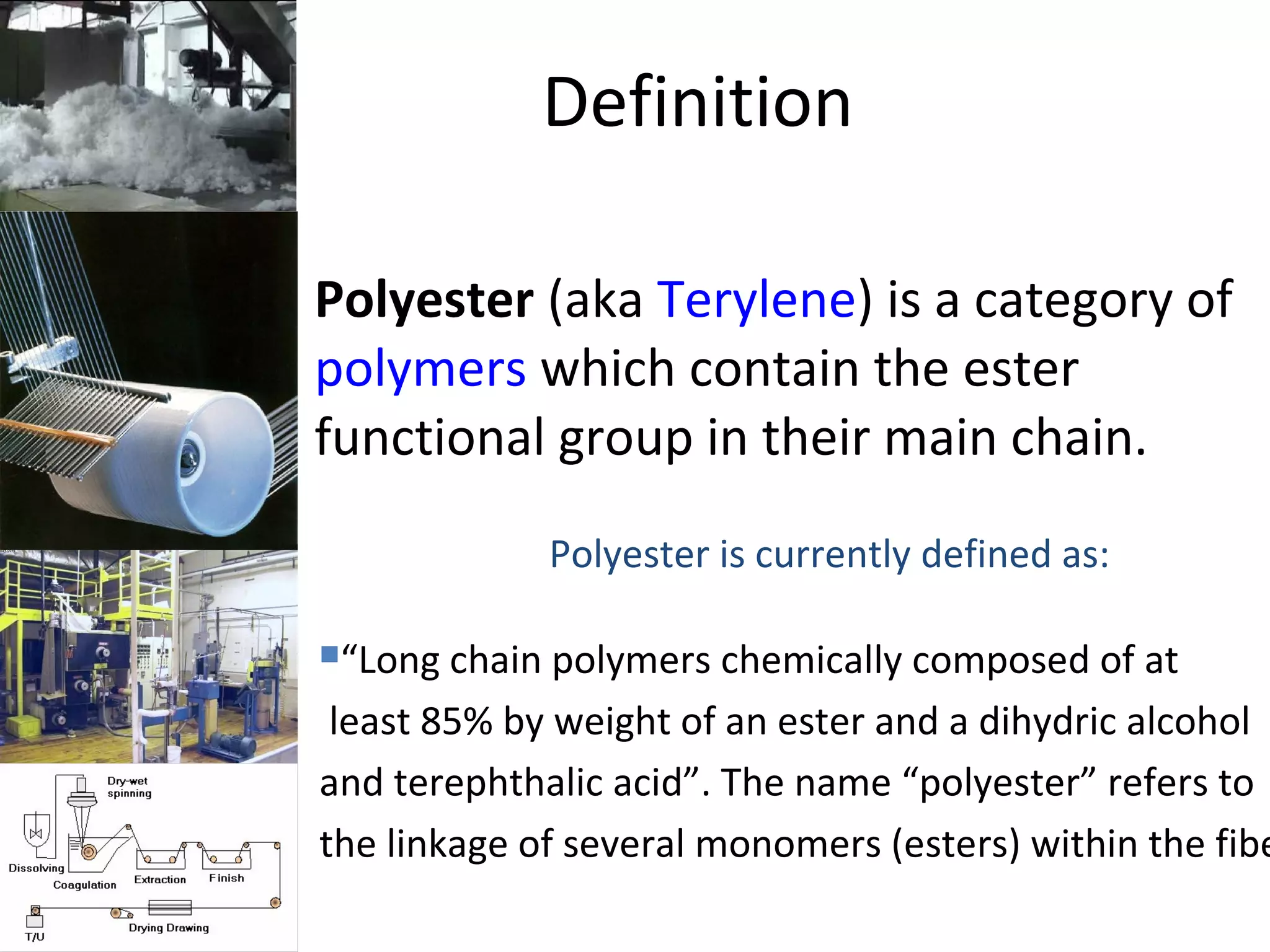 Definition
• Polyester (aka Terylene) is a category of
polymers which contain the ester
functional group in their main chain.
Polyester is currently defined as:
“Long chain polymers chemically composed of at
least 85% by weight of an ester and a dihydric alcohol
and terephthalic acid”. The name “polyester” refers to
the linkage of several monomers (esters) within the fibe
 